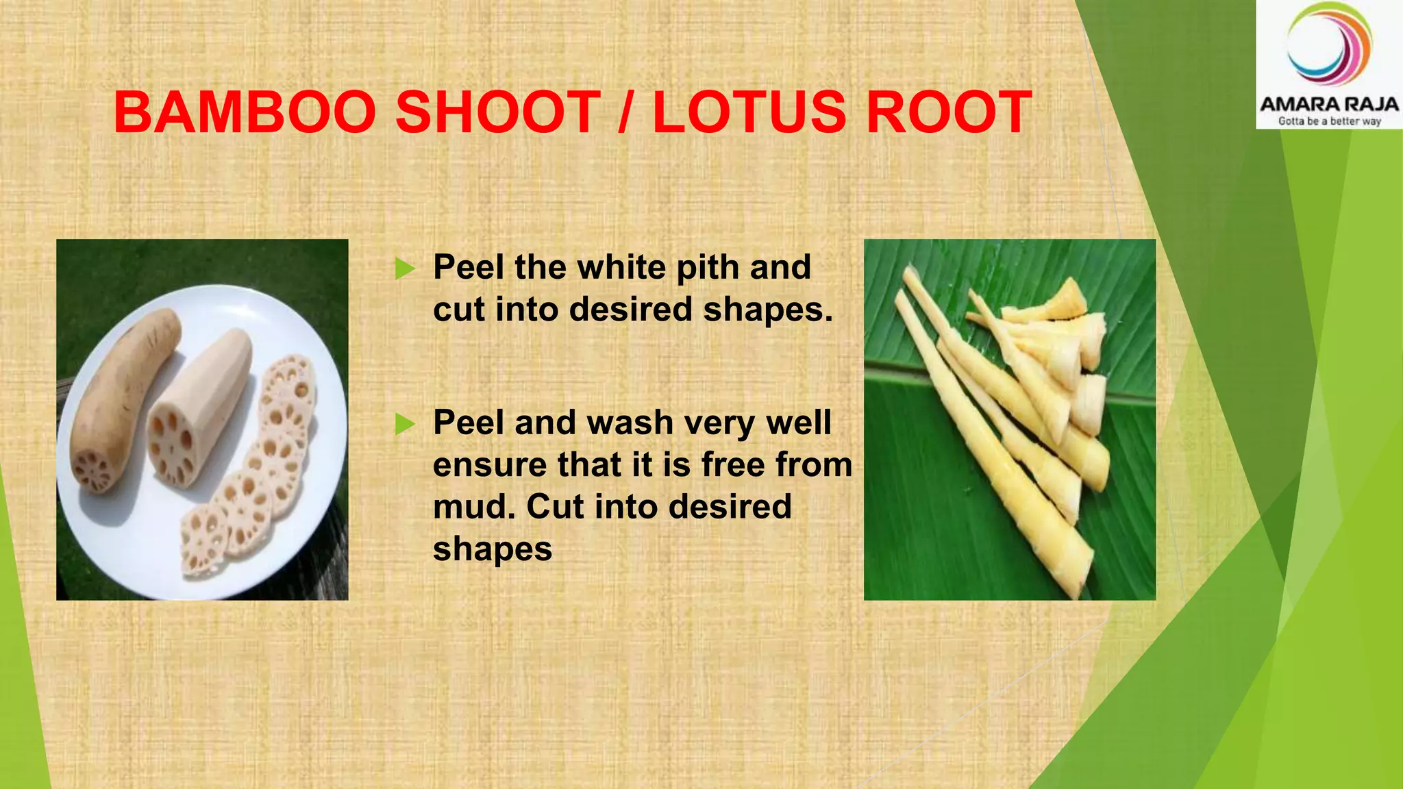 BAMBOO SHOOT / LOTUS ROOT
 Peel the white pith and
cut into desired shapes.
 Peel and wash very well
ensure that it is free from
mud. Cut into desired
shapes
 
