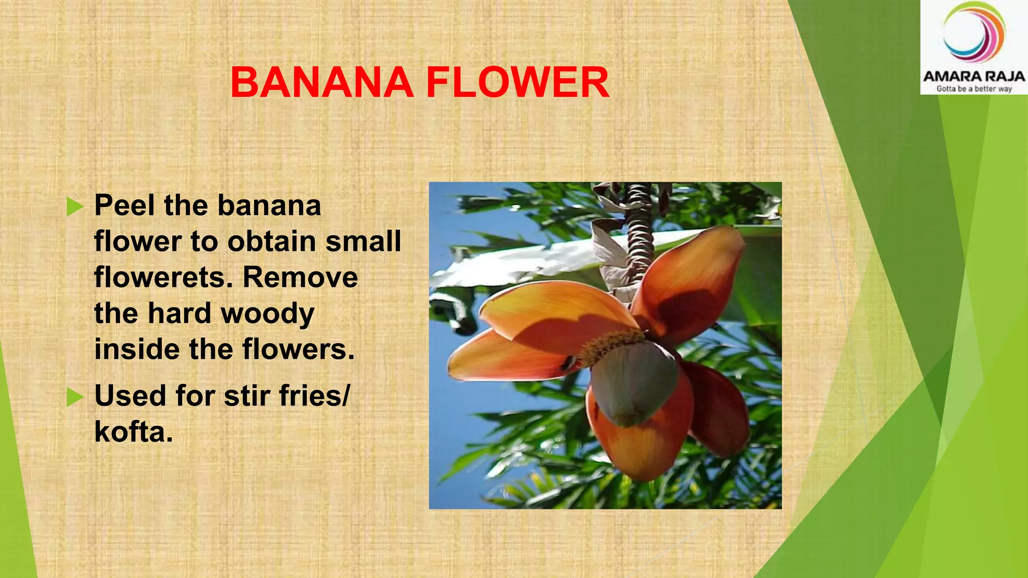 BANANA FLOWER
 Peel the banana
flower to obtain small
flowerets. Remove
the hard woody
inside the flowers.
 Used for stir fries/
kofta.
 