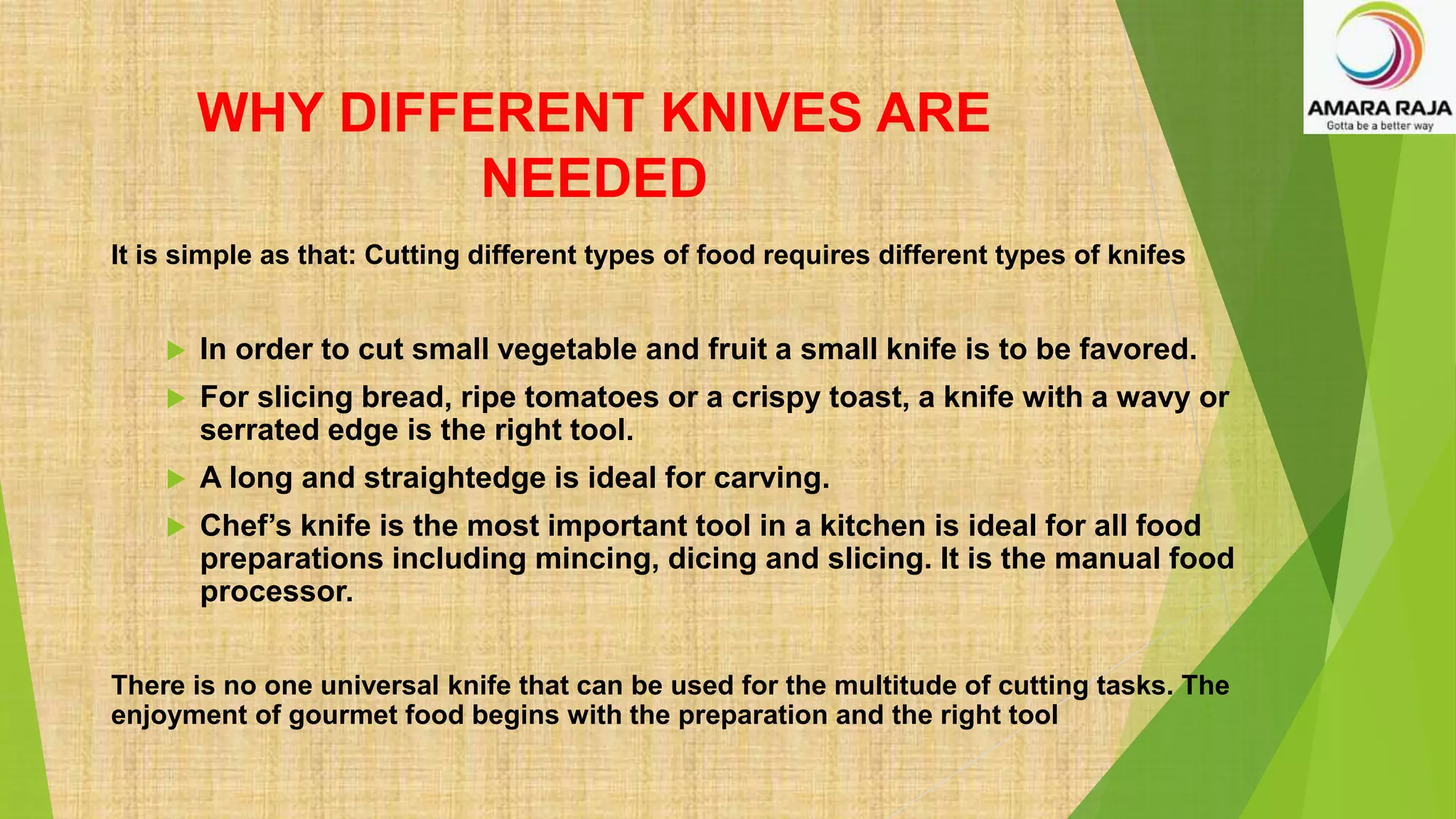 WHY DIFFERENT KNIVES ARE
NEEDED
It is simple as that: Cutting different types of food requires different types of knifes
 In order to cut small vegetable and fruit a small knife is to be favored.
 For slicing bread, ripe tomatoes or a crispy toast, a knife with a wavy or
serrated edge is the right tool.
 A long and straightedge is ideal for carving.
 Chef’s knife is the most important tool in a kitchen is ideal for all food
preparations including mincing, dicing and slicing. It is the manual food
processor.
There is no one universal knife that can be used for the multitude of cutting tasks. The
enjoyment of gourmet food begins with the preparation and the right tool
 