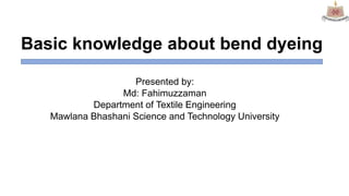 Basic knowledge about bend dyeing
Presented by:
Md: Fahimuzzaman
Department of Textile Engineering
Mawlana Bhashani Science and Technology University
 