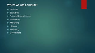 Where we use Computer
 Business
 Education
 Arts and Entertainment
 Health care
 Marketing
 Science
 Publishing
 Government
 