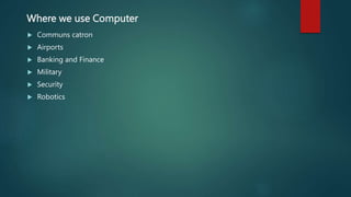 Where we use Computer
 Communs catron
 Airports
 Banking and Finance
 Military
 Security
 Robotics
 