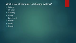What is role of Computer in following systems?
 Business
 Education
 Marketing
 Science
 Government
 Airports
 Military
 Security
 