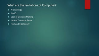 What are the limitations of Computer?
 No Feelings
 No IQ
 Lack of Decision Making
 Lack of Common Sense
 Human Dependency
 