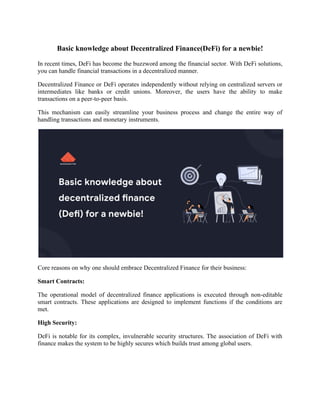 Basic knowledge about Decentralized Finance(DeFi) for a newbie!
In recent times, DeFi has become the buzzword among the financial sector. With DeFi solutions,
you can handle financial transactions in a decentralized manner.
Decentralized Finance or DeFi operates independently without relying on centralized servers or
intermediates like banks or credit unions. Moreover, the users have the ability to make
transactions on a peer-to-peer basis.
This mechanism can easily streamline your business process and change the entire way of
handling transactions and monetary instruments.
Core reasons on why one should embrace Decentralized Finance for their business:
Smart Contracts:
The operational model of decentralized finance applications is executed through non-editable
smart contracts. These applications are designed to implement functions if the conditions are
met.
High Security:
DeFi is notable for its complex, invulnerable security structures. The association of DeFi with
finance makes the system to be highly secures which builds trust among global users.
 