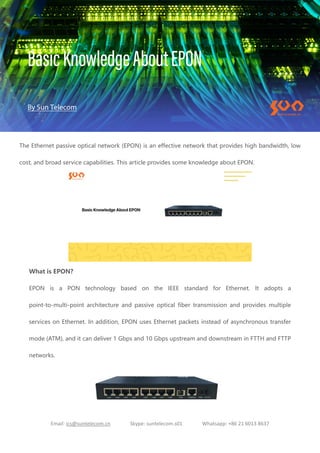 Email: ics@suntelecom.cn Skype: suntelecom.s01 Whatsapp: +86 21 6013 8637
The Ethernet passive optical network (EPON) is an effective network that provides high bandwidth, low
cost, and broad service capabilities. This article provides some knowledge about EPON.
What is EPON?
EPON is a PON technology based on the IEEE standard for Ethernet. It adopts a
point-to-multi-point architecture and passive optical fiber transmission and provides multiple
services on Ethernet. In addition, EPON uses Ethernet packets instead of asynchronous transfer
mode (ATM), and it can deliver 1 Gbps and 10 Gbps upstream and downstream in FTTH and FTTP
networks.
 