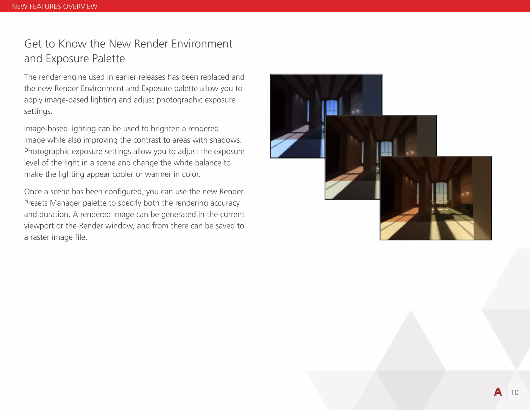 10
Get to Know the New Render Environment
and Exposure Palette
The render engine used in earlier releases has been replaced and
the new Render Environment and Exposure palette allow you to
apply image-based lighting and adjust photographic exposure
settings.
Image-based lighting can be used to brighten a rendered
image while also improving the contrast to areas with shadows.
Photographic exposure settings allow you to adjust the exposure
level of the light in a scene and change the white balance to
make the lighting appear cooler or warmer in color.
Once a scene has been configured, you can use the new Render
Presets Manager palette to specify both the rendering accuracy
and duration. A rendered image can be generated in the current
viewport or the Render window, and from there can be saved to
a raster image file.
NEW FEATURES OVERVIEW
 