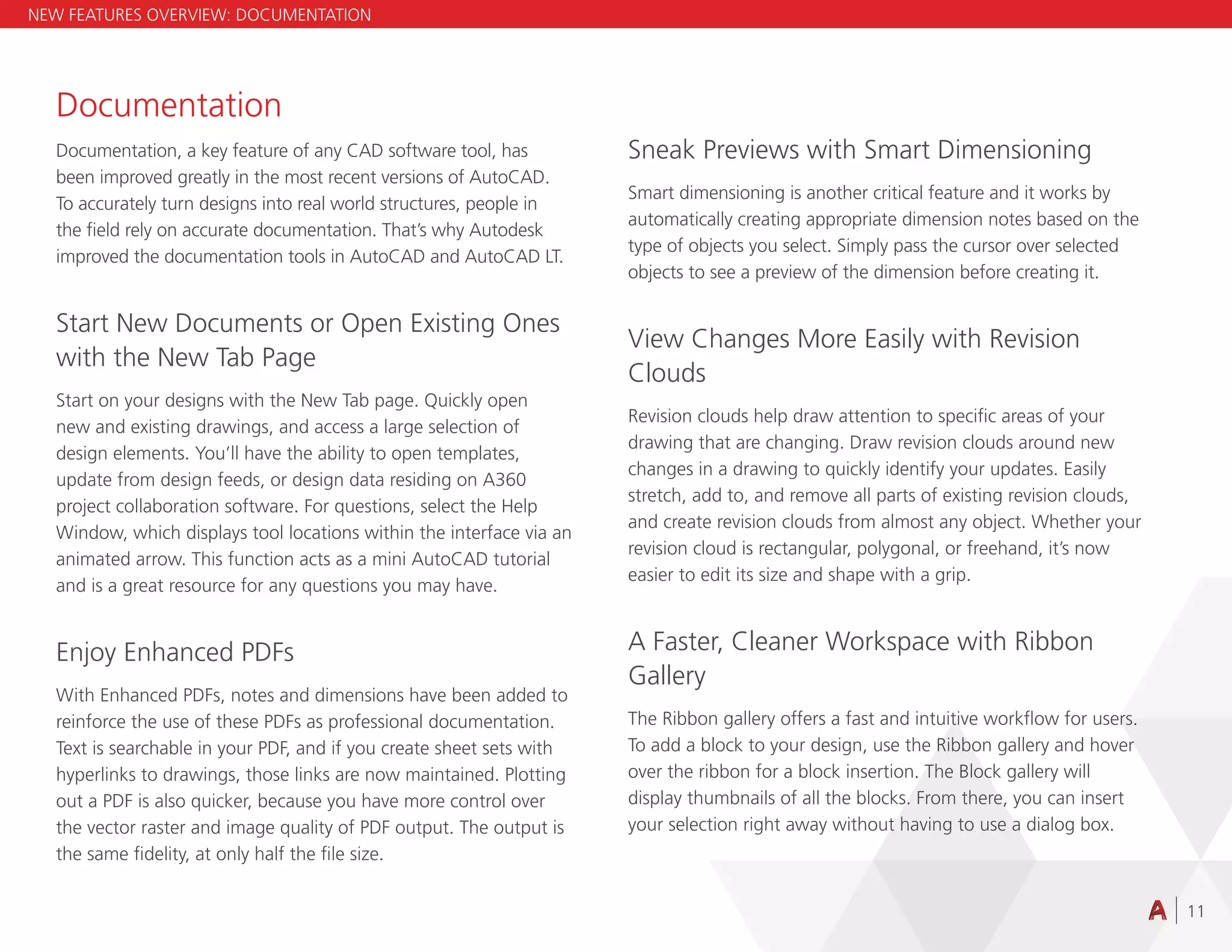 11
Documentation
Documentation, a key feature of any CAD software tool, has
been improved greatly in the most recent versions of AutoCAD.
To accurately turn designs into real world structures, people in
the field rely on accurate documentation. That’s why Autodesk
improved the documentation tools in AutoCAD and AutoCAD LT.
Start New Documents or Open Existing Ones
with the New Tab Page
Start on your designs with the New Tab page. Quickly open
new and existing drawings, and access a large selection of
design elements. You’ll have the ability to open templates,
update from design feeds, or design data residing on A360
project collaboration software. For questions, select the Help
Window, which displays tool locations within the interface via an
animated arrow. This function acts as a mini AutoCAD tutorial
and is a great resource for any questions you may have.
Enjoy Enhanced PDFs
With Enhanced PDFs, notes and dimensions have been added to
reinforce the use of these PDFs as professional documentation.
Text is searchable in your PDF, and if you create sheet sets with
hyperlinks to drawings, those links are now maintained. Plotting
out a PDF is also quicker, because you have more control over
the vector raster and image quality of PDF output. The output is
the same fidelity, at only half the file size.
Sneak Previews with Smart Dimensioning
Smart dimensioning is another critical feature and it works by
automatically creating appropriate dimension notes based on the
type of objects you select. Simply pass the cursor over selected
objects to see a preview of the dimension before creating it.
View Changes More Easily with Revision
Clouds
Revision clouds help draw attention to specific areas of your
drawing that are changing. Draw revision clouds around new
changes in a drawing to quickly identify your updates. Easily
stretch, add to, and remove all parts of existing revision clouds,
and create revision clouds from almost any object. Whether your
revision cloud is rectangular, polygonal, or freehand, it’s now
easier to edit its size and shape with a grip.
A Faster, Cleaner Workspace with Ribbon
Gallery
The Ribbon gallery offers a fast and intuitive workflow for users.
To add a block to your design, use the Ribbon gallery and hover
over the ribbon for a block insertion. The Block gallery will
display thumbnails of all the blocks. From there, you can insert
your selection right away without having to use a dialog box.
NEW FEATURES OVERVIEW: DOCUMENTATION
 