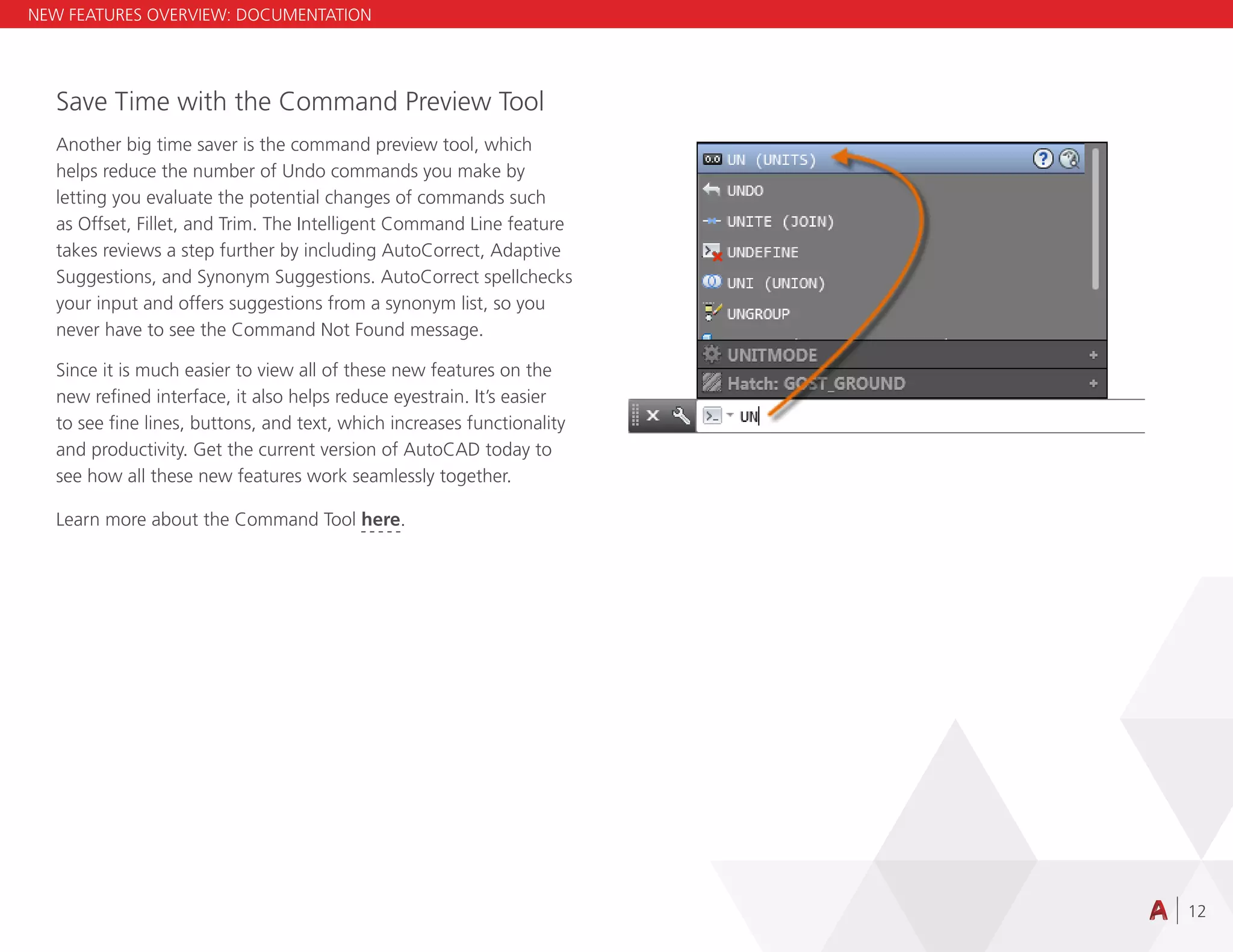 12
Save Time with the Command Preview Tool
Another big time saver is the command preview tool, which
helps reduce the number of Undo commands you make by
letting you evaluate the potential changes of commands such
as Offset, Fillet, and Trim. The Intelligent Command Line feature
takes reviews a step further by including AutoCorrect, Adaptive
Suggestions, and Synonym Suggestions. AutoCorrect spellchecks
your input and offers suggestions from a synonym list, so you
never have to see the Command Not Found message.
Since it is much easier to view all of these new features on the
new refined interface, it also helps reduce eyestrain. It’s easier
to see fine lines, buttons, and text, which increases functionality
and productivity. Get the current version of AutoCAD today to
see how all these new features work seamlessly together.
NEW FEATURES OVERVIEW: DOCUMENTATION
Learn more about the Command Tool here.
 