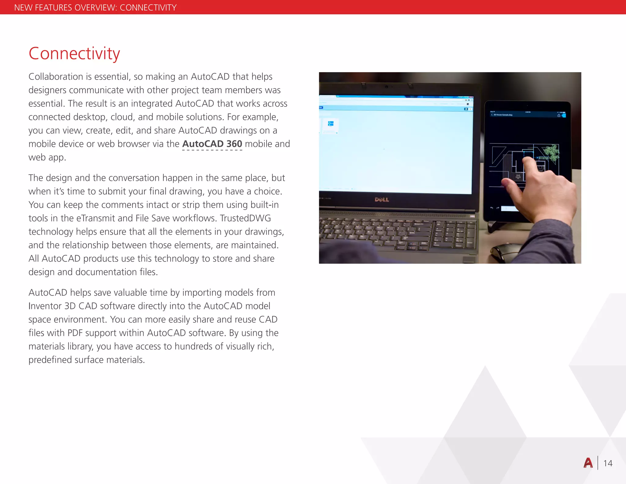 14
Connectivity
Collaboration is essential, so making an AutoCAD that helps
designers communicate with other project team members was
essential. The result is an integrated AutoCAD that works across
connected desktop, cloud, and mobile solutions. For example,
you can view, create, edit, and share AutoCAD drawings on a
mobile device or web browser via the AutoCAD 360 mobile and
web app.
The design and the conversation happen in the same place, but
when it’s time to submit your final drawing, you have a choice.
You can keep the comments intact or strip them using built-in
tools in the eTransmit and File Save workflows. TrustedDWG
technology helps ensure that all the elements in your drawings,
and the relationship between those elements, are maintained.
All AutoCAD products use this technology to store and share
design and documentation files.
AutoCAD helps save valuable time by importing models from
Inventor 3D CAD software directly into the AutoCAD model
space environment. You can more easily share and reuse CAD
files with PDF support within AutoCAD software. By using the
materials library, you have access to hundreds of visually rich,
predefined surface materials.
NEW FEATURES OVERVIEW: CONNECTIVITY
 