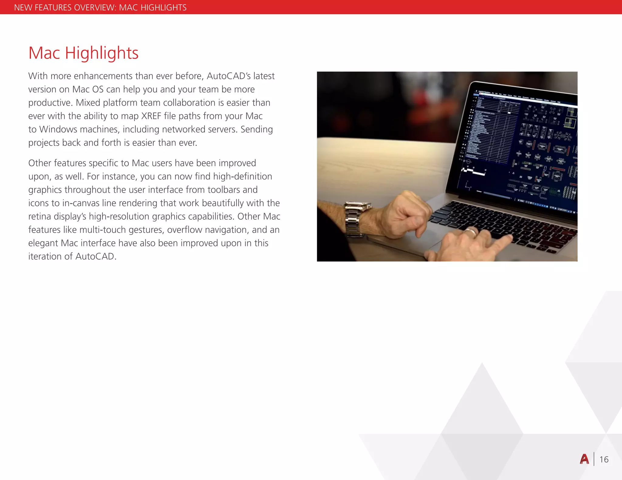 16
Mac Highlights
With more enhancements than ever before, AutoCAD’s latest
version on Mac OS can help you and your team be more
productive. Mixed platform team collaboration is easier than
ever with the ability to map XREF file paths from your Mac
to Windows machines, including networked servers. Sending
projects back and forth is easier than ever.
Other features specific to Mac users have been improved
upon, as well. For instance, you can now find high-definition
graphics throughout the user interface from toolbars and
icons to in-canvas line rendering that work beautifully with the
retina display’s high-resolution graphics capabilities. Other Mac
features like multi-touch gestures, overflow navigation, and an
elegant Mac interface have also been improved upon in this
iteration of AutoCAD.
NEW FEATURES OVERVIEW: MAC HIGHLIGHTS
 