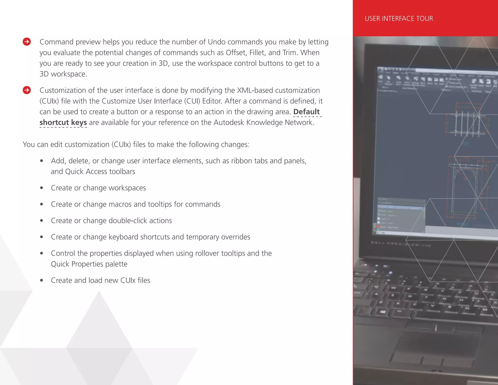 Command preview helps you reduce the number of Undo commands you make by letting
you evaluate the potential changes of commands such as Offset, Fillet, and Trim. When
you are ready to see your creation in 3D, use the workspace control buttons to get to a
3D workspace.

	
Customization of the user interface is done by modifying the XML-based customization
(CUIx) file with the Customize User Interface (CUI) Editor. After a command is defined, it
can be used to create a button or a response to an action in the drawing area. Default
shortcut keys are available for your reference on the Autodesk Knowledge Network.
You can edit customization (CUIx) files to make the following changes:
• Add, delete, or change user interface elements, such as ribbon tabs and panels,
and Quick Access toolbars
• Create or change workspaces
• Create or change macros and tooltips for commands
• Create or change double-click actions
• Create or change keyboard shortcuts and temporary overrides
• Control the properties displayed when using rollover tooltips and the
Quick Properties palette
• Create and load new CUIx files
USER INTERFACE TOUR
 