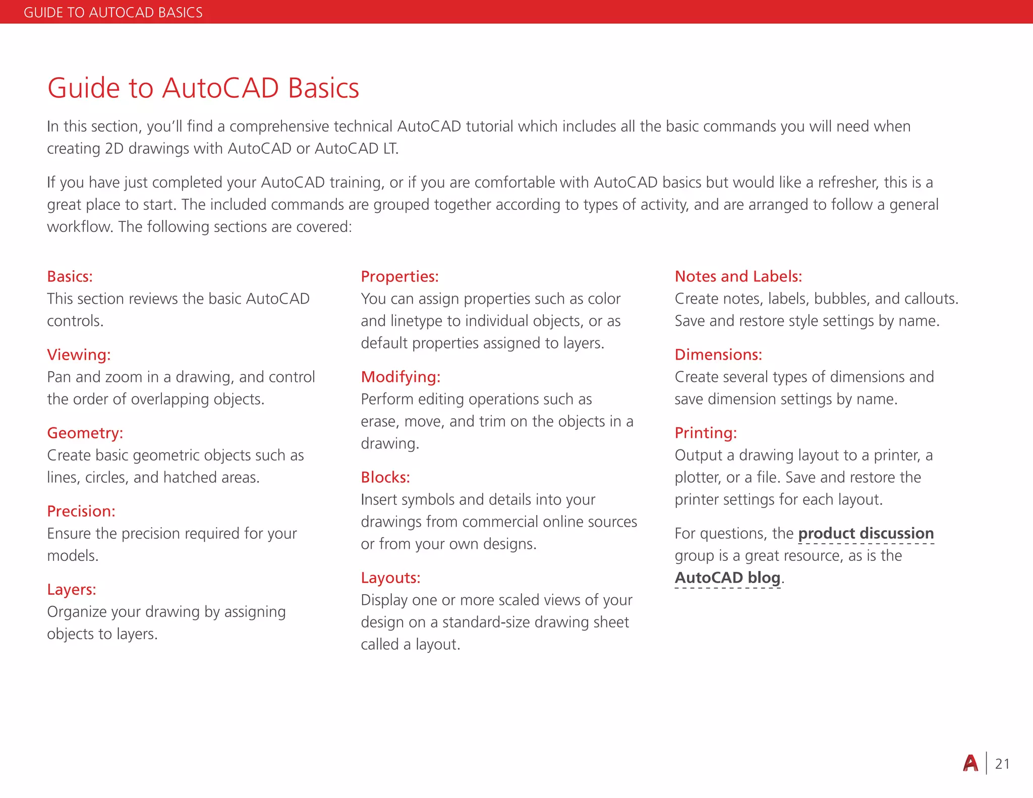 21
Basics:
This section reviews the basic AutoCAD
controls.
Viewing:
Pan and zoom in a drawing, and control
the order of overlapping objects.
Geometry:
Create basic geometric objects such as
lines, circles, and hatched areas.
Precision:
Ensure the precision required for your
models.
Layers:
Organize your drawing by assigning
objects to layers.
Properties:
You can assign properties such as color
and linetype to individual objects, or as
default properties assigned to layers.
Modifying:
Perform editing operations such as
erase, move, and trim on the objects in a
drawing.
Blocks:
Insert symbols and details into your
drawings from commercial online sources
or from your own designs.
Layouts:
Display one or more scaled views of your
design on a standard-size drawing sheet
called a layout.
Notes and Labels:
Create notes, labels, bubbles, and callouts.
Save and restore style settings by name.
Dimensions:
Create several types of dimensions and
save dimension settings by name.
Printing:
Output a drawing layout to a printer, a
plotter, or a file. Save and restore the
printer settings for each layout.
For questions, the product discussion
group is a great resource, as is the
AutoCAD blog.
GUIDE TO AUTOCAD BASICS
Guide to AutoCAD Basics
In this section, you’ll find a comprehensive technical AutoCAD tutorial which includes all the basic commands you will need when
creating 2D drawings with AutoCAD or AutoCAD LT.
If you have just completed your AutoCAD training, or if you are comfortable with AutoCAD basics but would like a refresher, this is a
great place to start. The included commands are grouped together according to types of activity, and are arranged to follow a general
workflow. The following sections are covered:
 