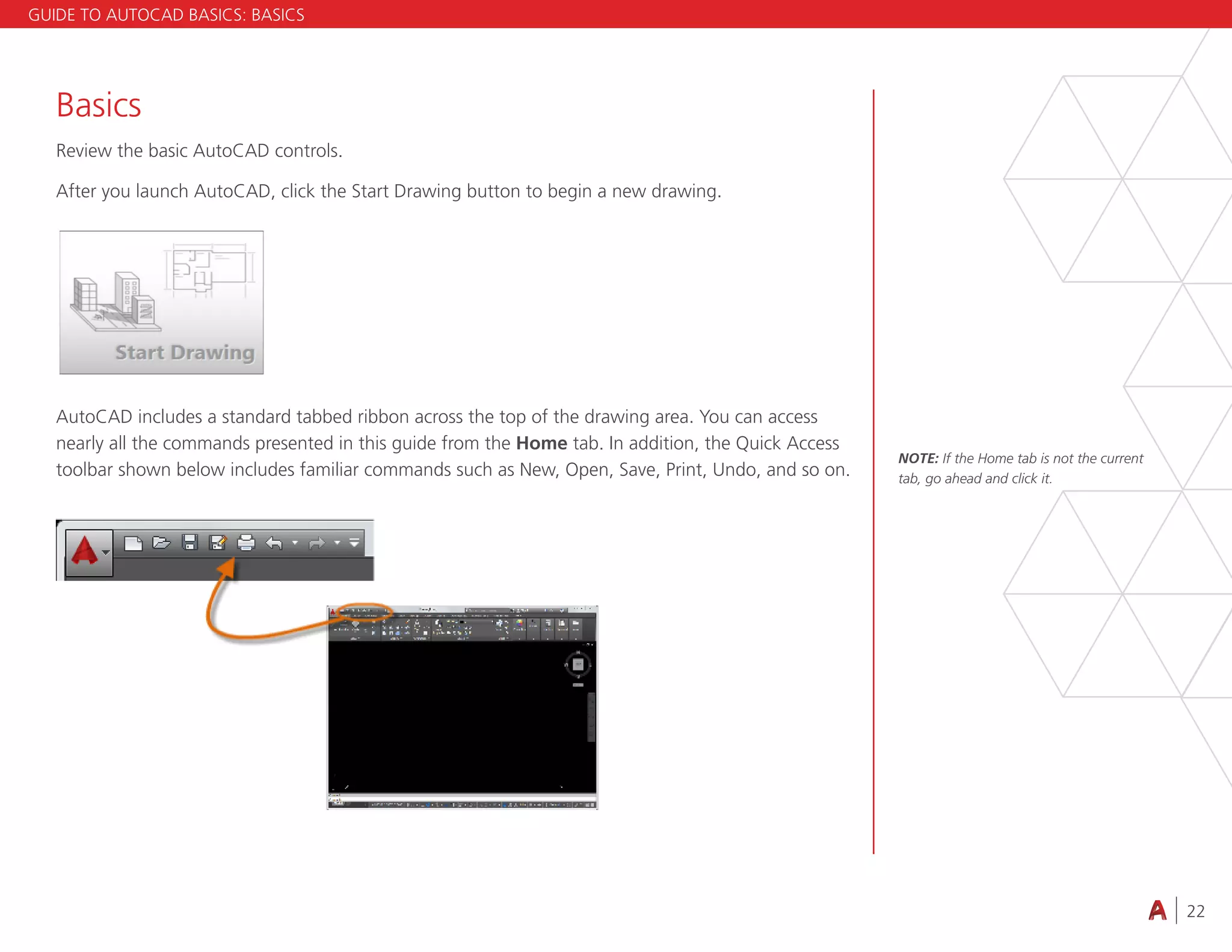 22
4.3 VIEWING
Basics
Review the basic AutoCAD controls.
After you launch AutoCAD, click the Start Drawing button to begin a new drawing.
AutoCAD includes a standard tabbed ribbon across the top of the drawing area. You can access
nearly all the commands presented in this guide from the Home tab. In addition, the Quick Access
toolbar shown below includes familiar commands such as New, Open, Save, Print, Undo, and so on.
NOTE: If the Home tab is not the current
tab, go ahead and click it.
GUIDE TO AUTOCAD BASICS: BASICS
 