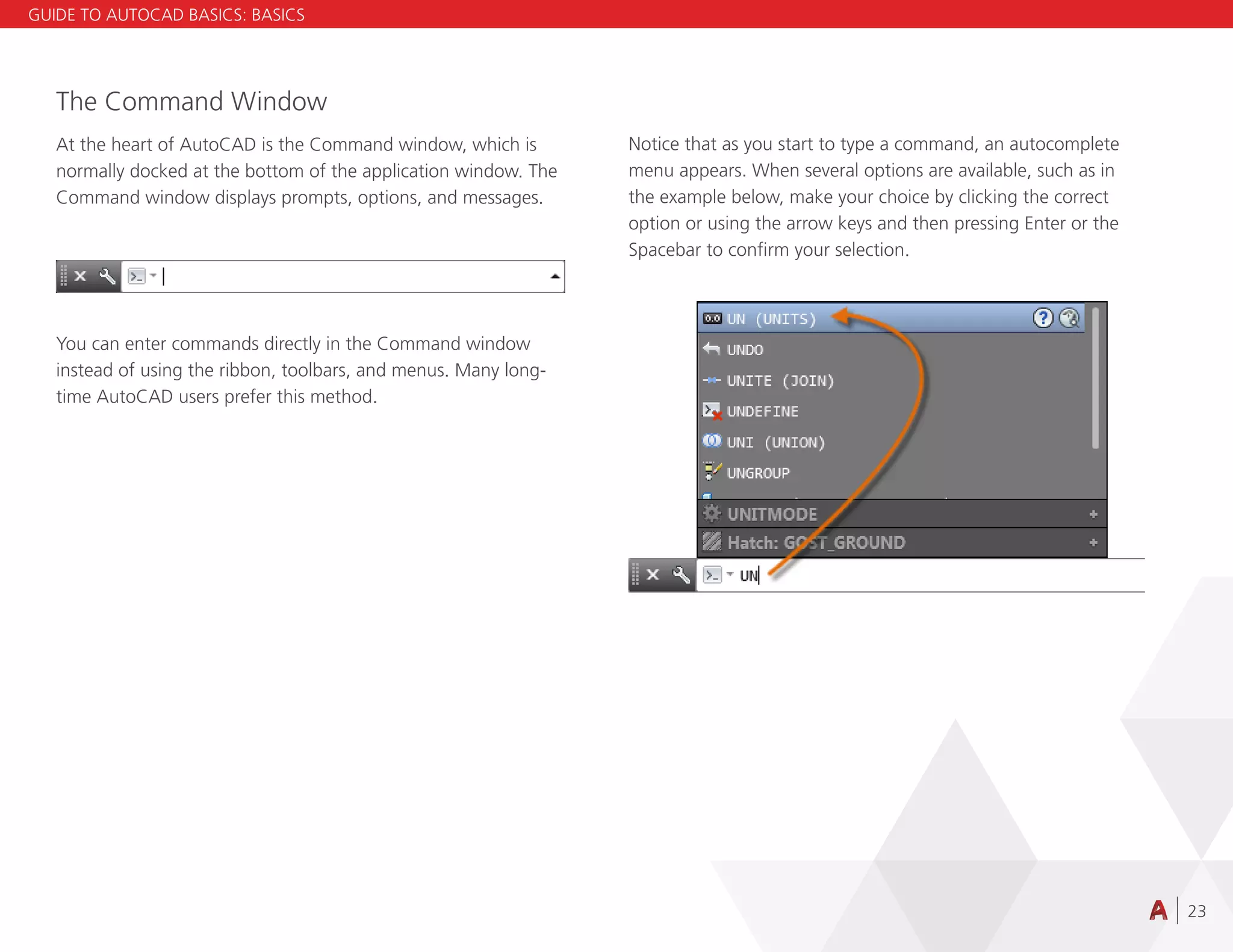 23
The Command Window
At the heart of AutoCAD is the Command window, which is
normally docked at the bottom of the application window. The
Command window displays prompts, options, and messages.
You can enter commands directly in the Command window
instead of using the ribbon, toolbars, and menus. Many long-
time AutoCAD users prefer this method.
Notice that as you start to type a command, an autocomplete
menu appears. When several options are available, such as in
the example below, make your choice by clicking the correct
option or using the arrow keys and then pressing Enter or the
Spacebar to confirm your selection.
GUIDE TO AUTOCAD BASICS: BASICS
 