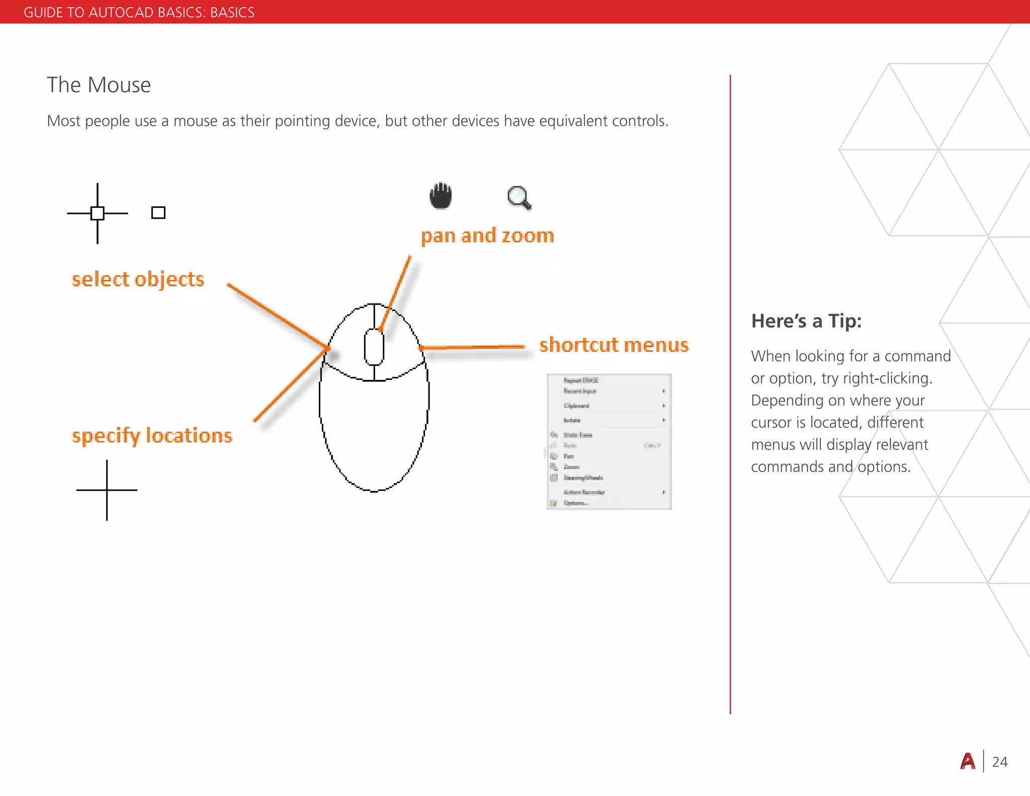 24
4.3 VIEWING
The Mouse
Most people use a mouse as their pointing device, but other devices have equivalent controls.
Here’s a Tip:
When looking for a command
or option, try right-clicking.
Depending on where your
cursor is located, different
menus will display relevant
commands and options.
GUIDE TO AUTOCAD BASICS: BASICS
 