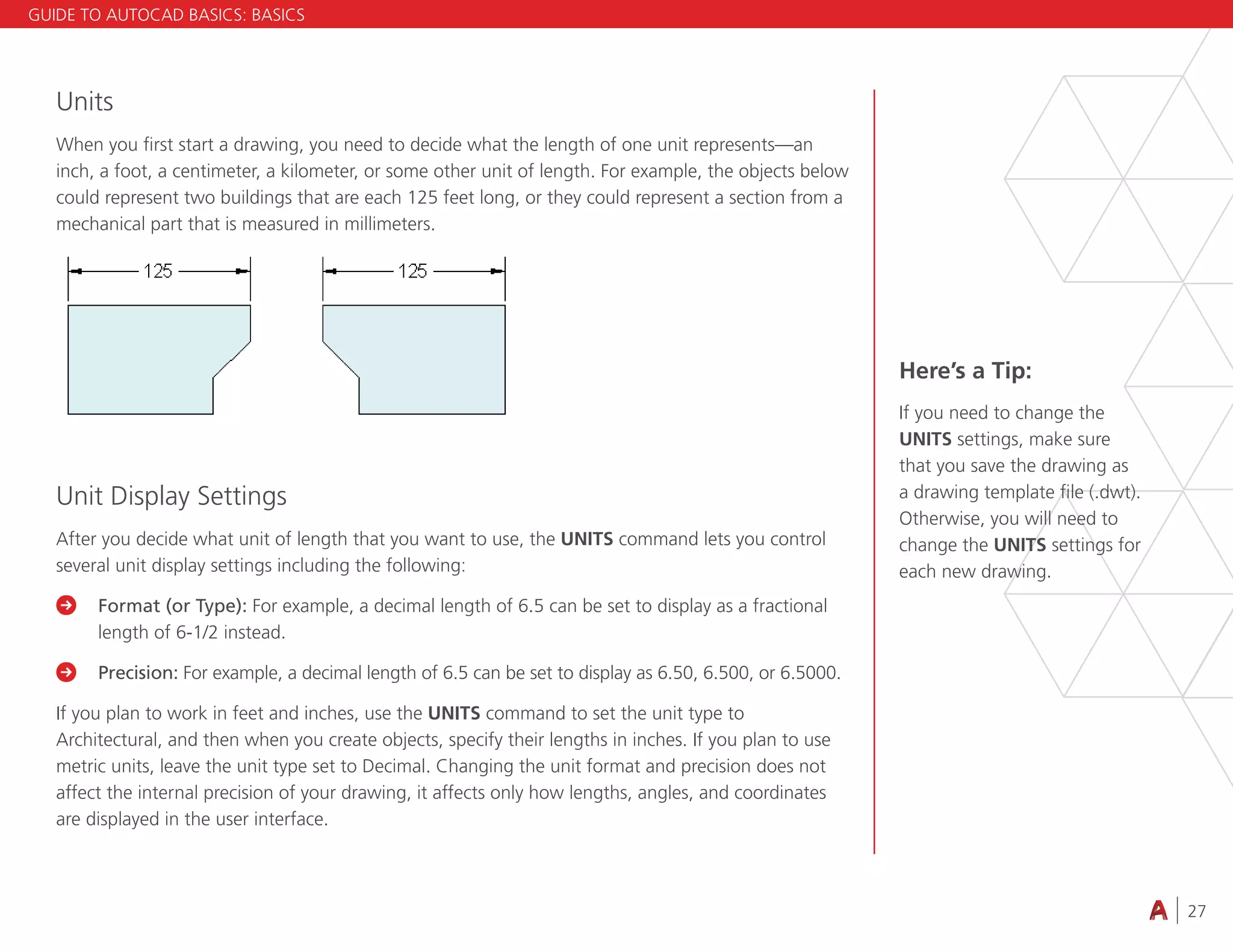 27
4.3 VIEWING
Units
When you first start a drawing, you need to decide what the length of one unit represents—an
inch, a foot, a centimeter, a kilometer, or some other unit of length. For example, the objects below
could represent two buildings that are each 125 feet long, or they could represent a section from a
mechanical part that is measured in millimeters.
Unit Display Settings
After you decide what unit of length that you want to use, the UNITS command lets you control
several unit display settings including the following:

	
Format (or Type): For example, a decimal length of 6.5 can be set to display as a fractional
length of 6-1/2 instead.

	
Precision: For example, a decimal length of 6.5 can be set to display as 6.50, 6.500, or 6.5000.
If you plan to work in feet and inches, use the UNITS command to set the unit type to
Architectural, and then when you create objects, specify their lengths in inches. If you plan to use
metric units, leave the unit type set to Decimal. Changing the unit format and precision does not
affect the internal precision of your drawing, it affects only how lengths, angles, and coordinates
are displayed in the user interface.
Here’s a Tip:
If you need to change the
UNITS settings, make sure
that you save the drawing as
a drawing template file (.dwt).
Otherwise, you will need to
change the UNITS settings for
each new drawing.
GUIDE TO AUTOCAD BASICS: BASICS
 