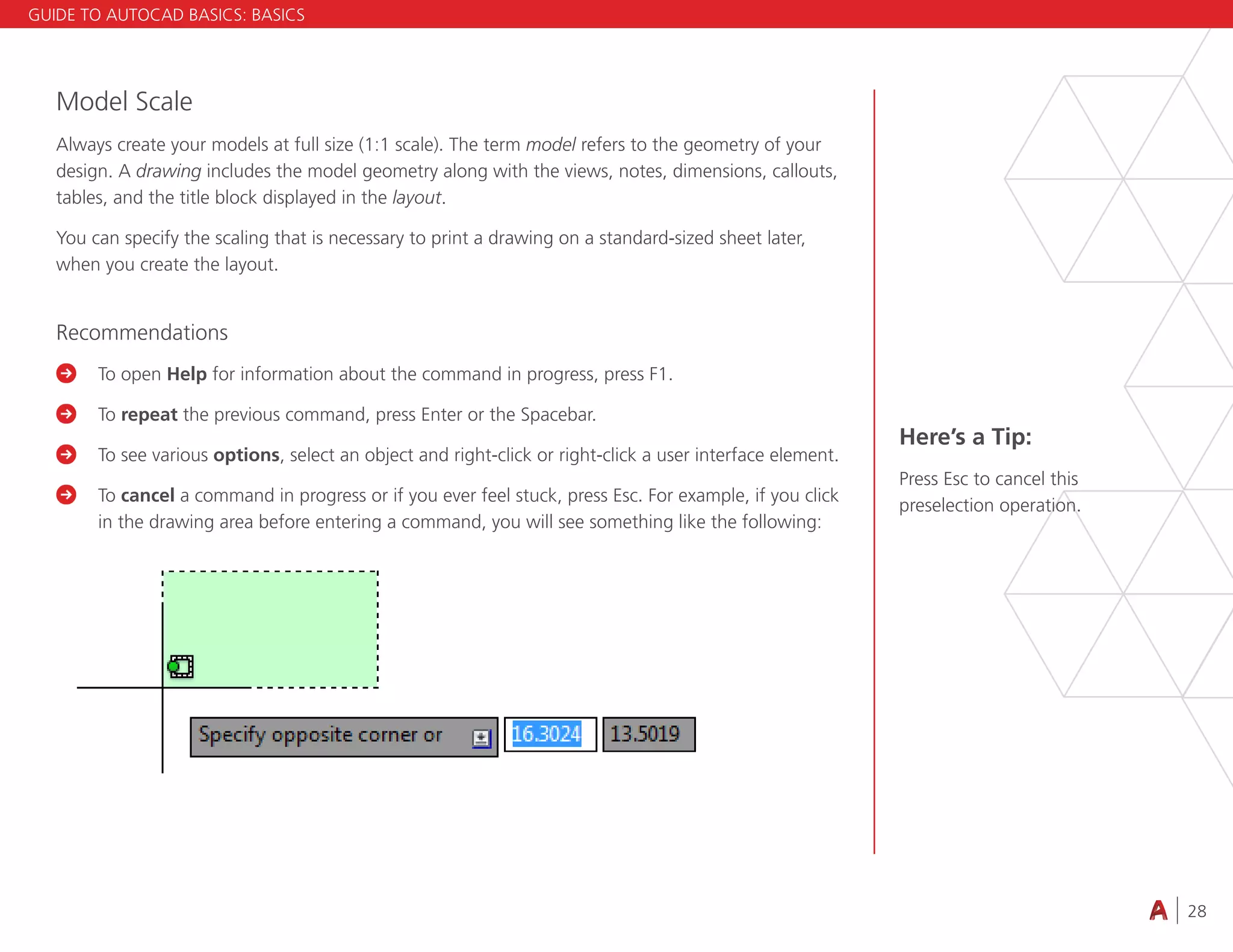 28
4.3 VIEWING
Model Scale
Always create your models at full size (1:1 scale). The term model refers to the geometry of your
design. A drawing includes the model geometry along with the views, notes, dimensions, callouts,
tables, and the title block displayed in the layout.
You can specify the scaling that is necessary to print a drawing on a standard-sized sheet later,
when you create the layout.
Recommendations

	To open Help for information about the command in progress, press F1.

	To repeat the previous command, press Enter or the Spacebar.

	
To see various options, select an object and right-click or right-click a user interface element.

	To cancel a command in progress or if you ever feel stuck, press Esc. For example, if you click
in the drawing area before entering a command, you will see something like the following:
Here’s a Tip:
Press Esc to cancel this
preselection operation.
GUIDE TO AUTOCAD BASICS: BASICS
 