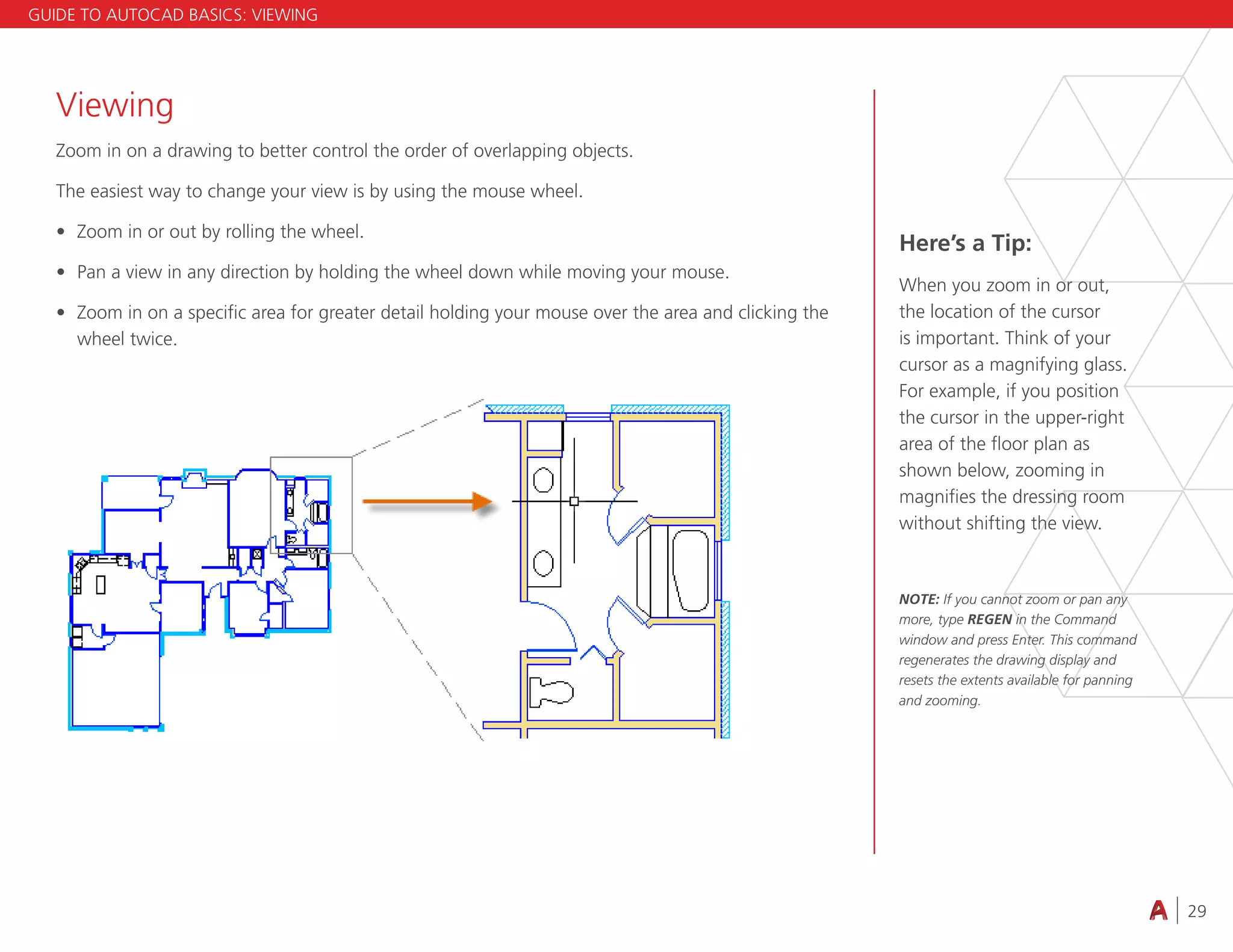 29
4.3 VIEWING
Viewing
Zoom in on a drawing to better control the order of overlapping objects.
The easiest way to change your view is by using the mouse wheel.
• Zoom in or out by rolling the wheel.
• Pan a view in any direction by holding the wheel down while moving your mouse.
• Zoom in on a specific area for greater detail holding your mouse over the area and clicking the
wheel twice.
Here’s a Tip:
When you zoom in or out,
the location of the cursor
is important. Think of your
cursor as a magnifying glass.
For example, if you position
the cursor in the upper-right
area of the floor plan as
shown below, zooming in
magnifies the dressing room
without shifting the view.
NOTE: If you cannot zoom or pan any
more, type REGEN in the Command
window and press Enter. This command
regenerates the drawing display and
resets the extents available for panning
and zooming.
GUIDE TO AUTOCAD BASICS: VIEWING
 