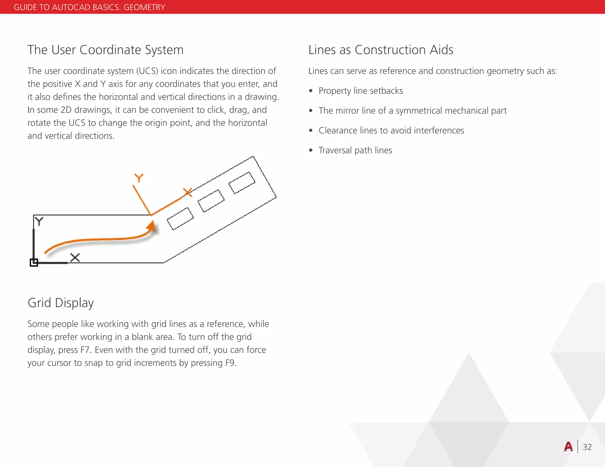 32
The User Coordinate System
The user coordinate system (UCS) icon indicates the direction of
the positive X and Y axis for any coordinates that you enter, and
it also defines the horizontal and vertical directions in a drawing.
In some 2D drawings, it can be convenient to click, drag, and
rotate the UCS to change the origin point, and the horizontal
and vertical directions.
Grid Display
Some people like working with grid lines as a reference, while
others prefer working in a blank area. To turn off the grid
display, press F7. Even with the grid turned off, you can force
your cursor to snap to grid increments by pressing F9.
Lines as Construction Aids
Lines can serve as reference and construction geometry such as:
• Property line setbacks
• The mirror line of a symmetrical mechanical part
• Clearance lines to avoid interferences
• Traversal path lines
GUIDE TO AUTOCAD BASICS: GEOMETRY
 
