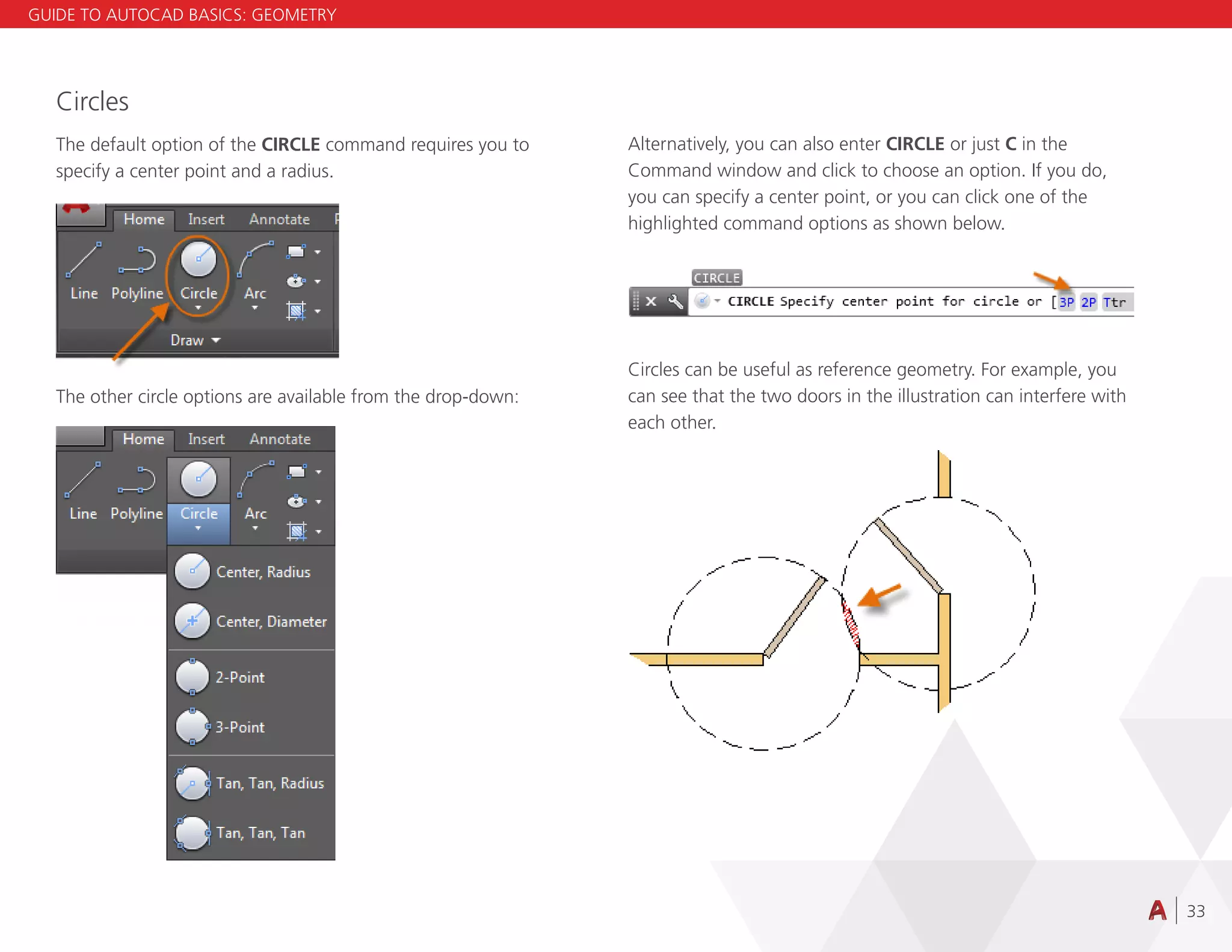 33
Circles
The default option of the CIRCLE command requires you to
specify a center point and a radius.
The other circle options are available from the drop-down:
Alternatively, you can also enter CIRCLE or just C in the
Command window and click to choose an option. If you do,
you can specify a center point, or you can click one of the
highlighted command options as shown below.
Circles can be useful as reference geometry. For example, you
can see that the two doors in the illustration can interfere with
each other.
GUIDE TO AUTOCAD BASICS: GEOMETRY
 