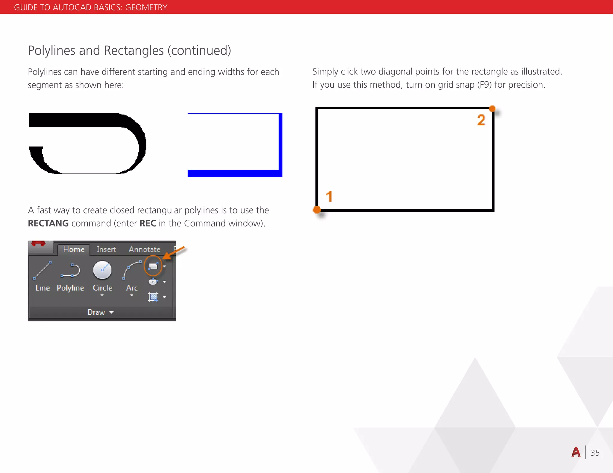35
Polylines and Rectangles (continued)
Polylines can have different starting and ending widths for each
segment as shown here:
A fast way to create closed rectangular polylines is to use the
RECTANG command (enter REC in the Command window).
Simply click two diagonal points for the rectangle as illustrated.
If you use this method, turn on grid snap (F9) for precision.
GUIDE TO AUTOCAD BASICS: GEOMETRY
 