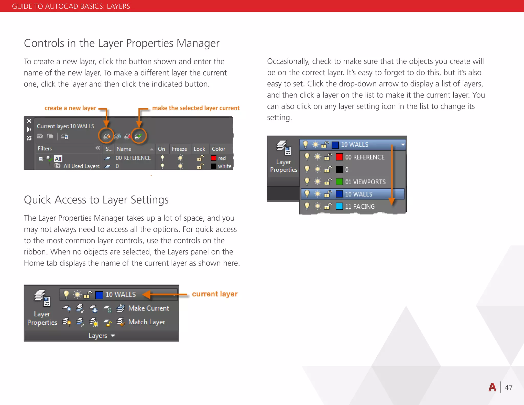 47
Controls in the Layer Properties Manager
To create a new layer, click the button shown and enter the
name of the new layer. To make a different layer the current
one, click the layer and then click the indicated button.
Quick Access to Layer Settings
The Layer Properties Manager takes up a lot of space, and you
may not always need to access all the options. For quick access
to the most common layer controls, use the controls on the
ribbon. When no objects are selected, the Layers panel on the
Home tab displays the name of the current layer as shown here.
Occasionally, check to make sure that the objects you create will
be on the correct layer. It’s easy to forget to do this, but it’s also
easy to set. Click the drop-down arrow to display a list of layers,
and then click a layer on the list to make it the current layer. You
can also click on any layer setting icon in the list to change its
setting.
GUIDE TO AUTOCAD BASICS: LAYERS
 