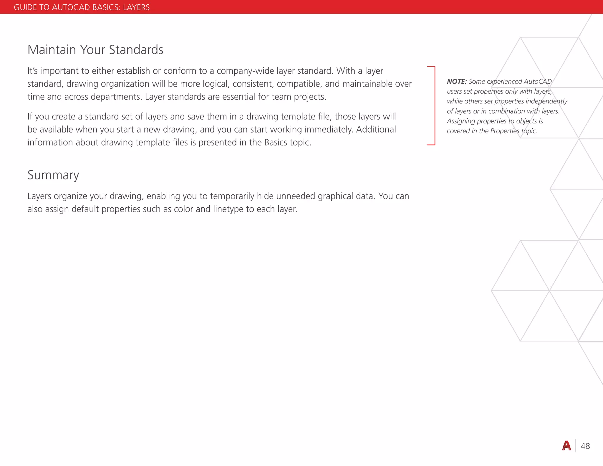 48
4.3 VIEWING
Maintain Your Standards
It’s important to either establish or conform to a company-wide layer standard. With a layer
standard, drawing organization will be more logical, consistent, compatible, and maintainable over
time and across departments. Layer standards are essential for team projects.
If you create a standard set of layers and save them in a drawing template file, those layers will
be available when you start a new drawing, and you can start working immediately. Additional
information about drawing template files is presented in the Basics topic.
Summary
Layers organize your drawing, enabling you to temporarily hide unneeded graphical data. You can
also assign default properties such as color and linetype to each layer.
GUIDE TO AUTOCAD BASICS: LAYERS
NOTE: Some experienced AutoCAD
users set properties only with layers,
while others set properties independently
of layers or in combination with layers.
Assigning properties to objects is
covered in the Properties topic.
 