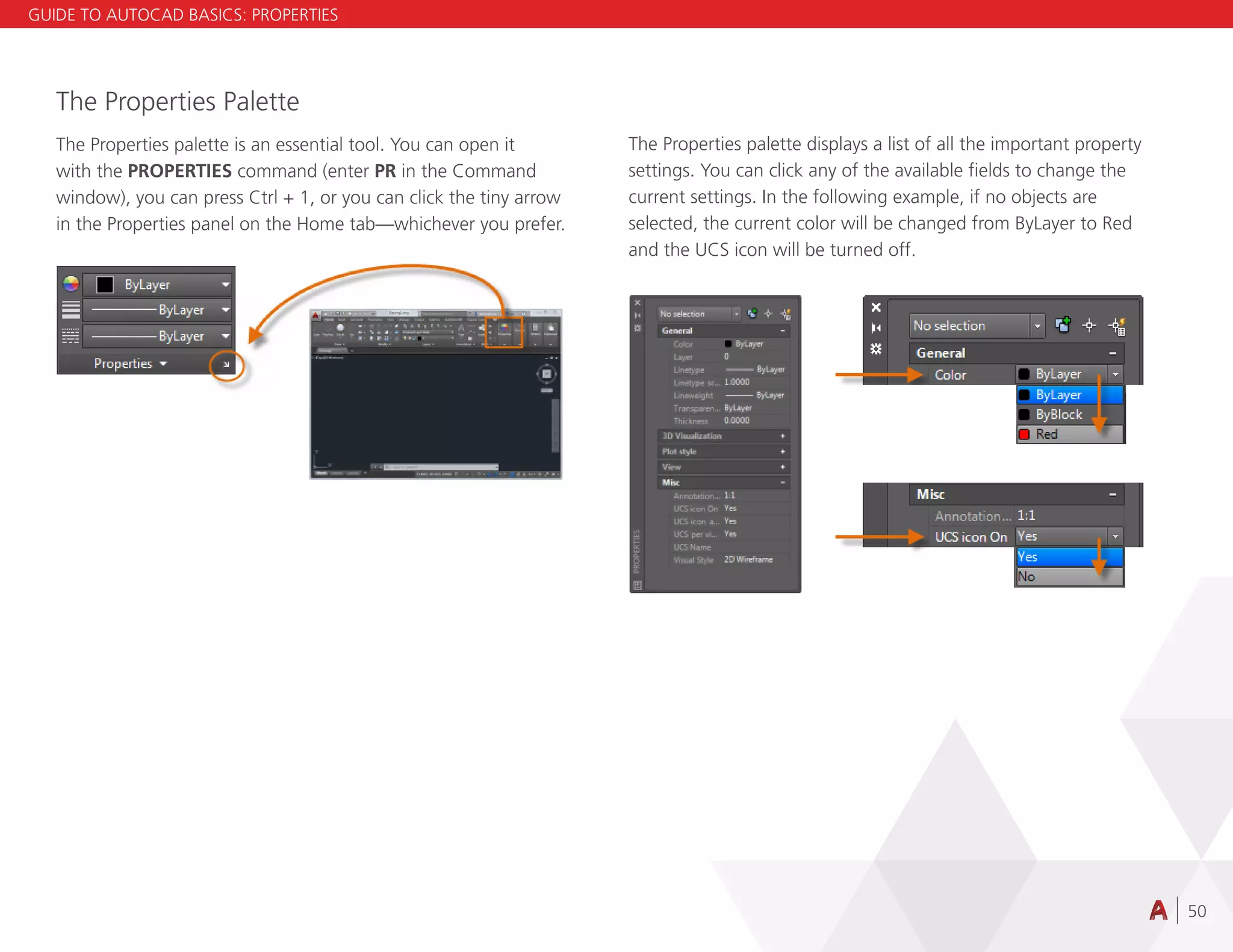 50
The Properties Palette
The Properties palette is an essential tool. You can open it
with the PROPERTIES command (enter PR in the Command
window), you can press Ctrl + 1, or you can click the tiny arrow
in the Properties panel on the Home tab—whichever you prefer.
The Properties palette displays a list of all the important property
settings. You can click any of the available fields to change the
current settings. In the following example, if no objects are
selected, the current color will be changed from ByLayer to Red
and the UCS icon will be turned off.
GUIDE TO AUTOCAD BASICS: PROPERTIES
 