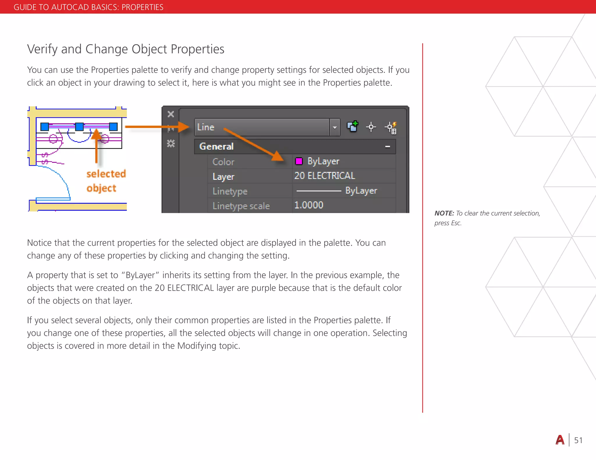 51
4.3 VIEWING
Verify and Change Object Properties
You can use the Properties palette to verify and change property settings for selected objects. If you
click an object in your drawing to select it, here is what you might see in the Properties palette.
Notice that the current properties for the selected object are displayed in the palette. You can
change any of these properties by clicking and changing the setting.
A property that is set to “ByLayer” inherits its setting from the layer. In the previous example, the
objects that were created on the 20 ELECTRICAL layer are purple because that is the default color
of the objects on that layer.
If you select several objects, only their common properties are listed in the Properties palette. If
you change one of these properties, all the selected objects will change in one operation. Selecting
objects is covered in more detail in the Modifying topic.
NOTE: To clear the current selection,
press Esc.
GUIDE TO AUTOCAD BASICS: PROPERTIES
 