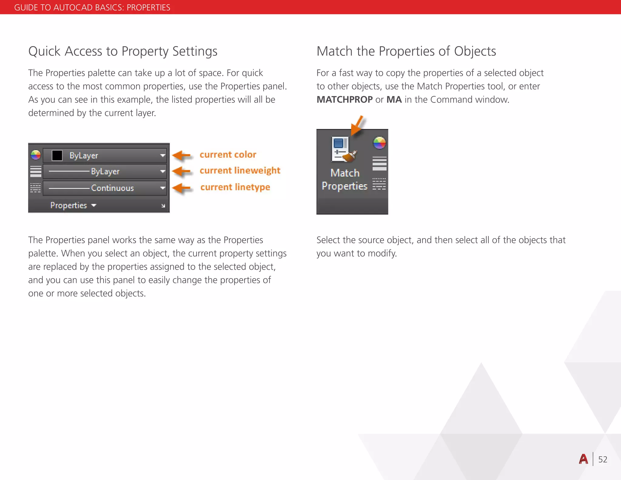 52
Quick Access to Property Settings
The Properties palette can take up a lot of space. For quick
access to the most common properties, use the Properties panel.
As you can see in this example, the listed properties will all be
determined by the current layer.
The Properties panel works the same way as the Properties
palette. When you select an object, the current property settings
are replaced by the properties assigned to the selected object,
and you can use this panel to easily change the properties of
one or more selected objects.
Match the Properties of Objects
For a fast way to copy the properties of a selected object
to other objects, use the Match Properties tool, or enter
MATCHPROP or MA in the Command window.
Select the source object, and then select all of the objects that
you want to modify.
GUIDE TO AUTOCAD BASICS: PROPERTIES
 