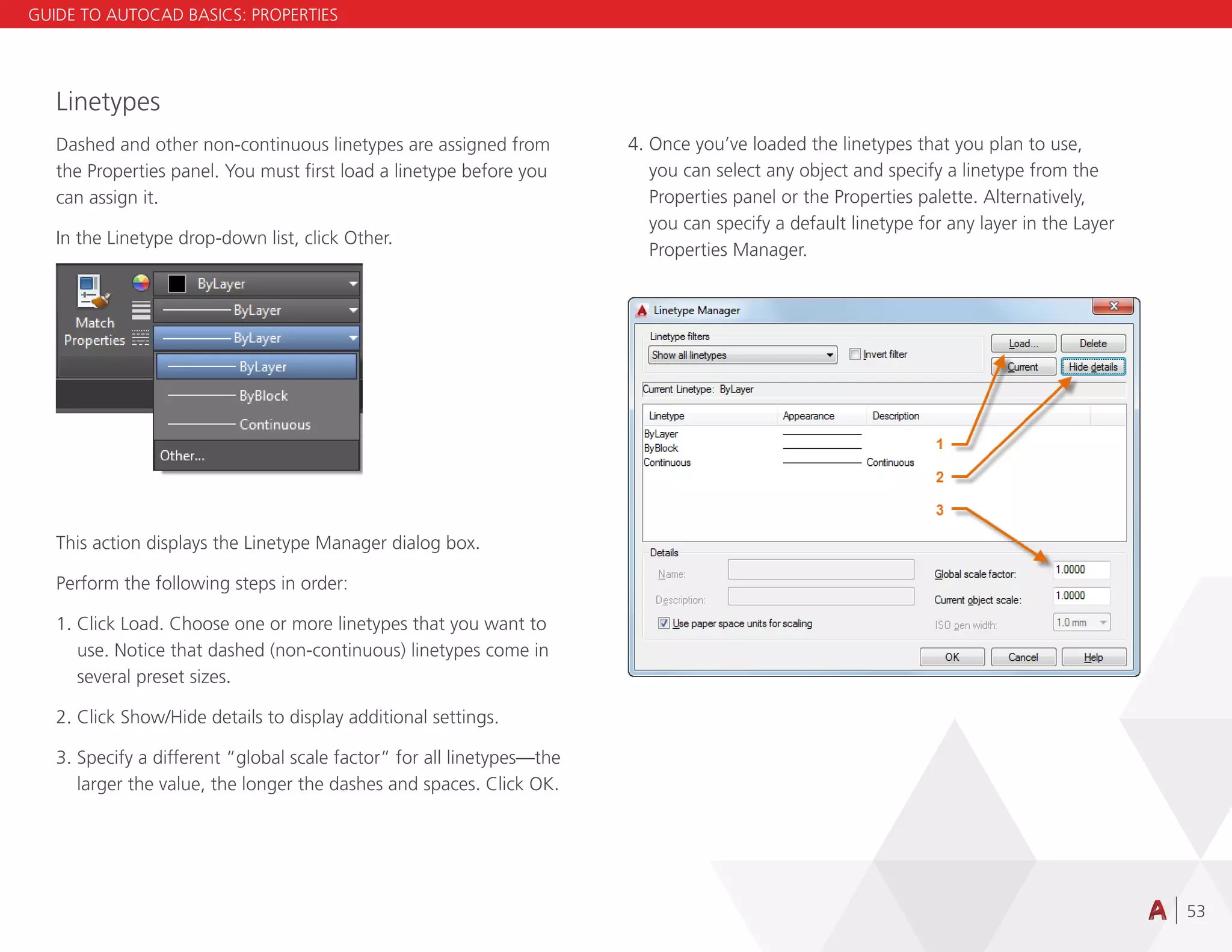 53
Linetypes
Dashed and other non-continuous linetypes are assigned from
the Properties panel. You must first load a linetype before you
can assign it.
In the Linetype drop-down list, click Other.
This action displays the Linetype Manager dialog box.
Perform the following steps in order:
1. Click Load. Choose one or more linetypes that you want to
use. Notice that dashed (non-continuous) linetypes come in
several preset sizes.
2. Click Show/Hide details to display additional settings.
3. Specify a different “global scale factor” for all linetypes—the
larger the value, the longer the dashes and spaces. Click OK.
4. Once you’ve loaded the linetypes that you plan to use,
you can select any object and specify a linetype from the
Properties panel or the Properties palette. Alternatively,
you can specify a default linetype for any layer in the Layer
Properties Manager.
GUIDE TO AUTOCAD BASICS: PROPERTIES
 