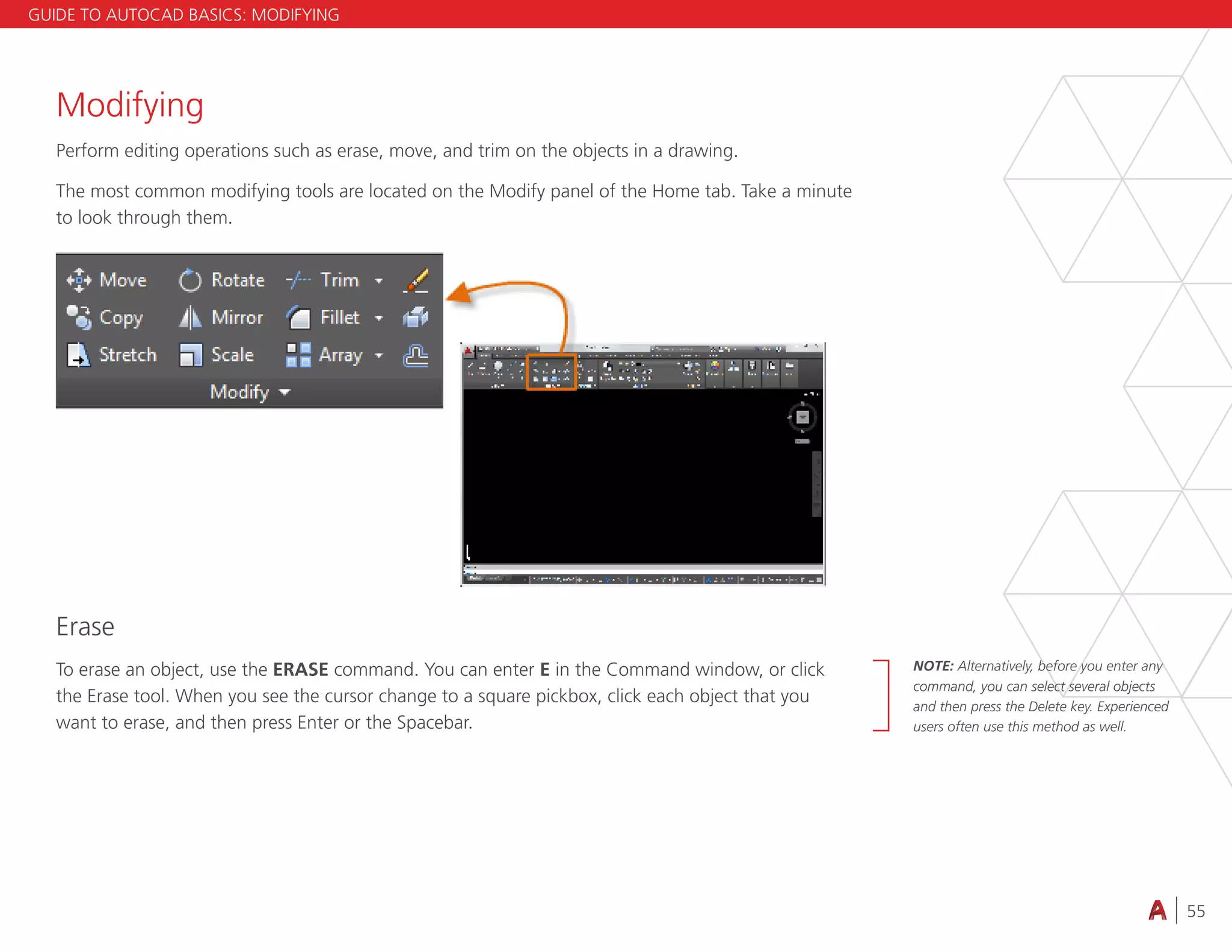 55
4.3 VIEWING
Modifying
Perform editing operations such as erase, move, and trim on the objects in a drawing.
The most common modifying tools are located on the Modify panel of the Home tab. Take a minute
to look through them.
Erase
To erase an object, use the ERASE command. You can enter E in the Command window, or click
the Erase tool. When you see the cursor change to a square pickbox, click each object that you
want to erase, and then press Enter or the Spacebar.
GUIDE TO AUTOCAD BASICS: MODIFYING
NOTE: Alternatively, before you enter any
command, you can select several objects
and then press the Delete key. Experienced
users often use this method as well.
 