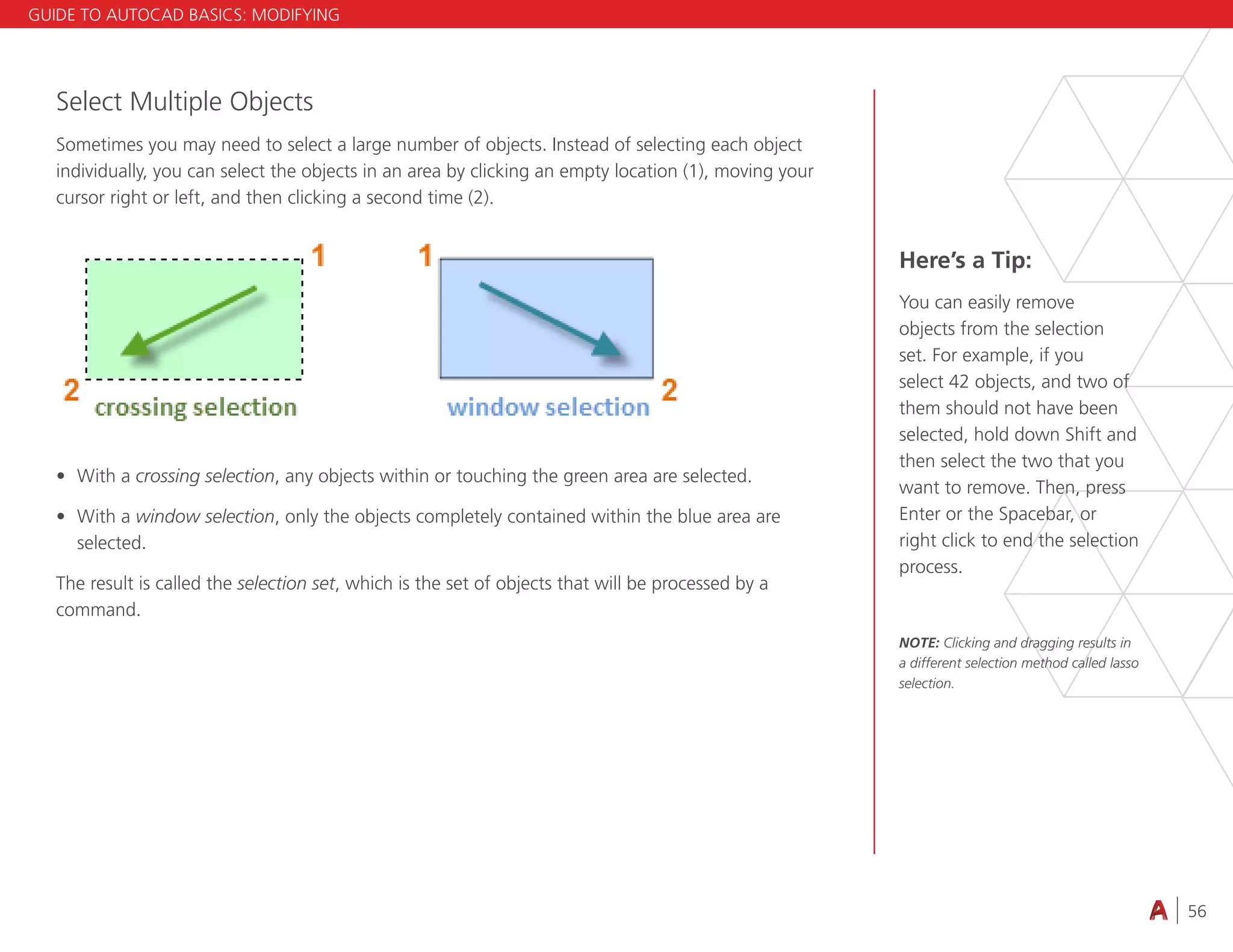 56
4.3 VIEWING
Select Multiple Objects
Sometimes you may need to select a large number of objects. Instead of selecting each object
individually, you can select the objects in an area by clicking an empty location (1), moving your
cursor right or left, and then clicking a second time (2).
• With a crossing selection, any objects within or touching the green area are selected.
• With a window selection, only the objects completely contained within the blue area are
selected.
The result is called the selection set, which is the set of objects that will be processed by a
command.
Here’s a Tip:
You can easily remove
objects from the selection
set. For example, if you
select 42 objects, and two of
them should not have been
selected, hold down Shift and
then select the two that you
want to remove. Then, press
Enter or the Spacebar, or
right click to end the selection
process.
NOTE: Clicking and dragging results in
a different selection method called lasso
selection.
GUIDE TO AUTOCAD BASICS: MODIFYING
 