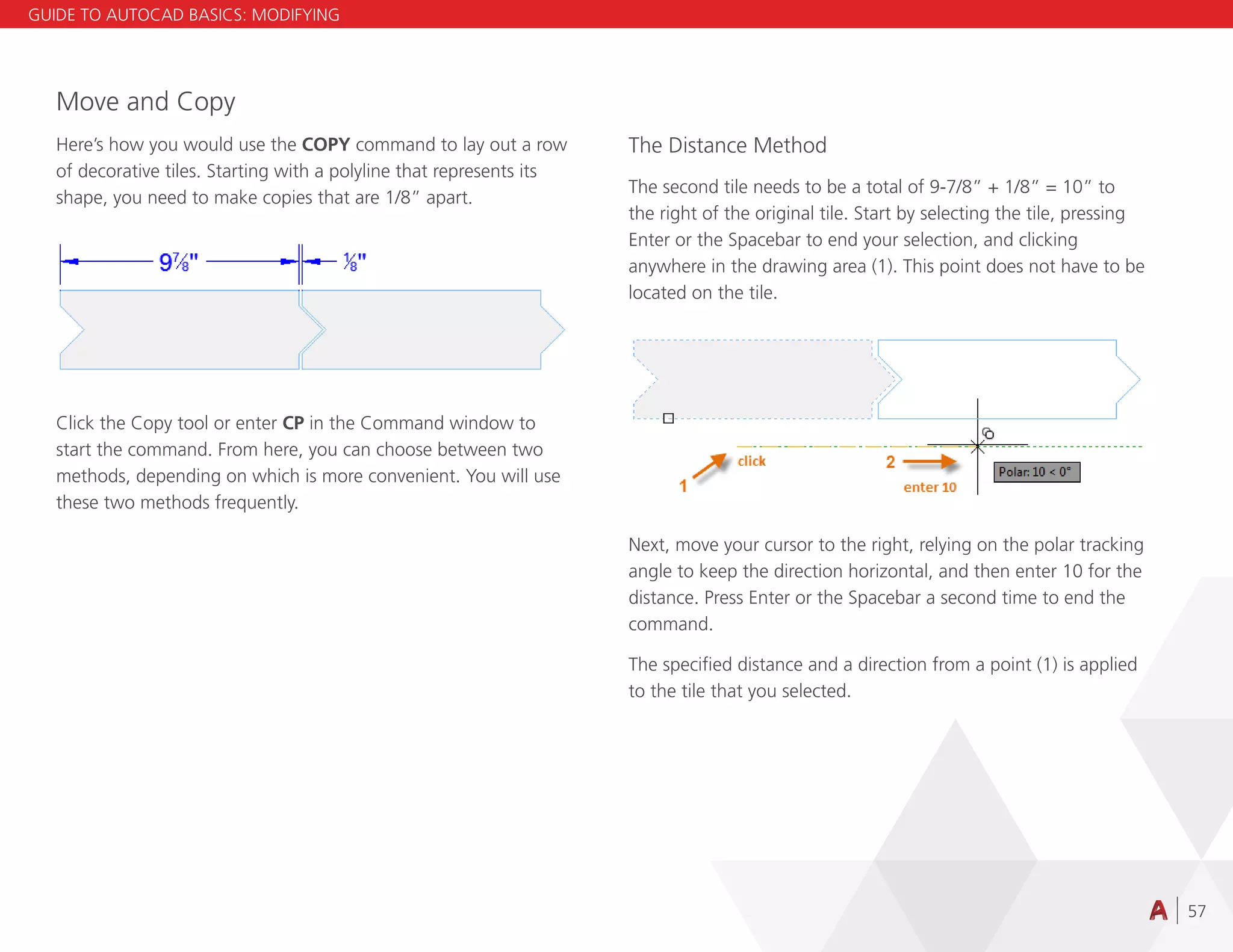 57
Move and Copy
Here’s how you would use the COPY command to lay out a row
of decorative tiles. Starting with a polyline that represents its
shape, you need to make copies that are 1/8” apart.
Click the Copy tool or enter CP in the Command window to
start the command. From here, you can choose between two
methods, depending on which is more convenient. You will use
these two methods frequently.
The Distance Method
The second tile needs to be a total of 9-7/8” + 1/8” = 10” to
the right of the original tile. Start by selecting the tile, pressing
Enter or the Spacebar to end your selection, and clicking
anywhere in the drawing area (1). This point does not have to be
located on the tile.
Next, move your cursor to the right, relying on the polar tracking
angle to keep the direction horizontal, and then enter 10 for the
distance. Press Enter or the Spacebar a second time to end the
command.
The specified distance and a direction from a point (1) is applied
to the tile that you selected.
GUIDE TO AUTOCAD BASICS: MODIFYING
 