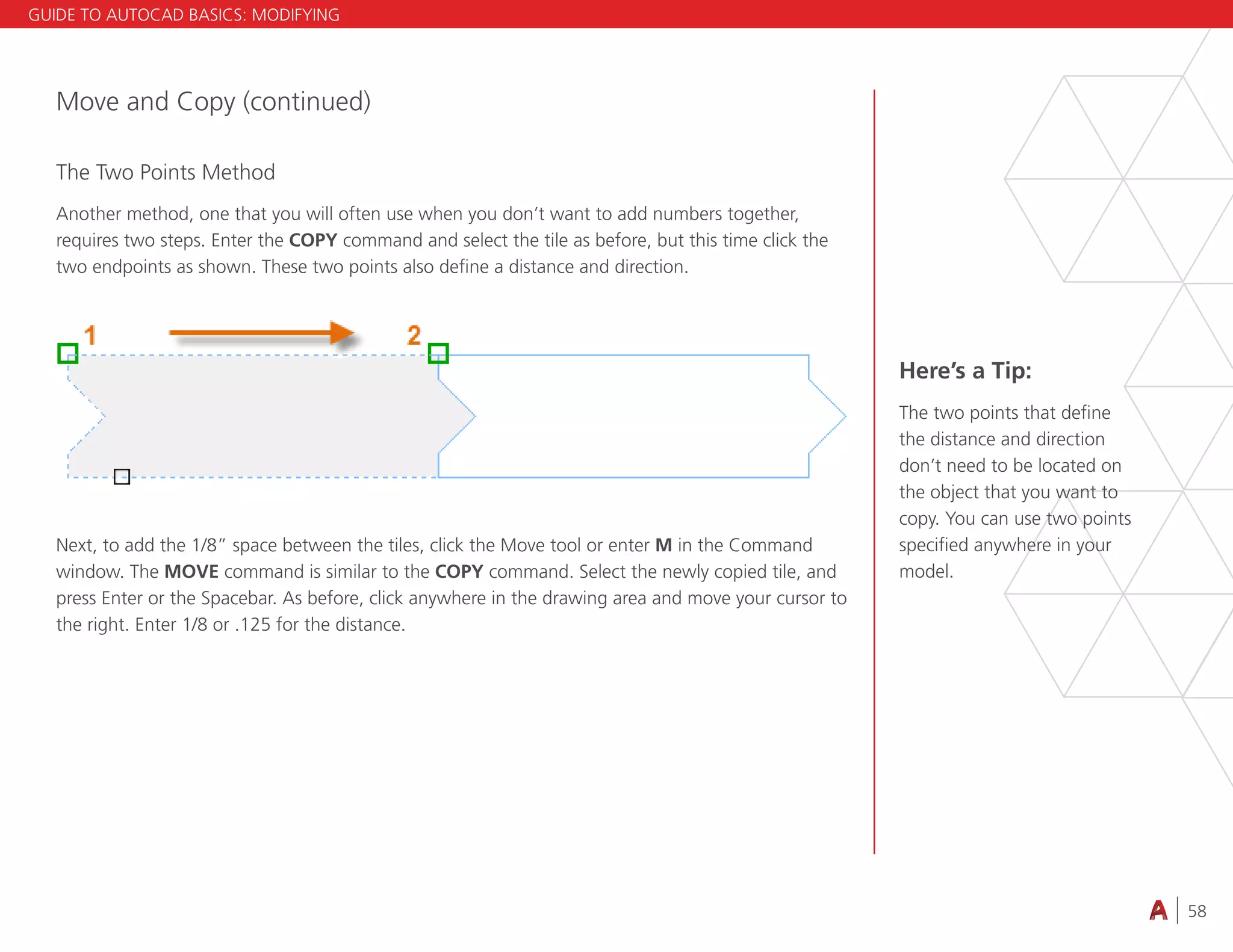 58
4.3 VIEWING
Move and Copy (continued)
The Two Points Method
Another method, one that you will often use when you don’t want to add numbers together,
requires two steps. Enter the COPY command and select the tile as before, but this time click the
two endpoints as shown. These two points also define a distance and direction.
Next, to add the 1/8” space between the tiles, click the Move tool or enter M in the Command
window. The MOVE command is similar to the COPY command. Select the newly copied tile, and
press Enter or the Spacebar. As before, click anywhere in the drawing area and move your cursor to
the right. Enter 1/8 or .125 for the distance.
Here’s a Tip:
The two points that define
the distance and direction
don’t need to be located on
the object that you want to
copy. You can use two points
specified anywhere in your
model.
GUIDE TO AUTOCAD BASICS: MODIFYING
 