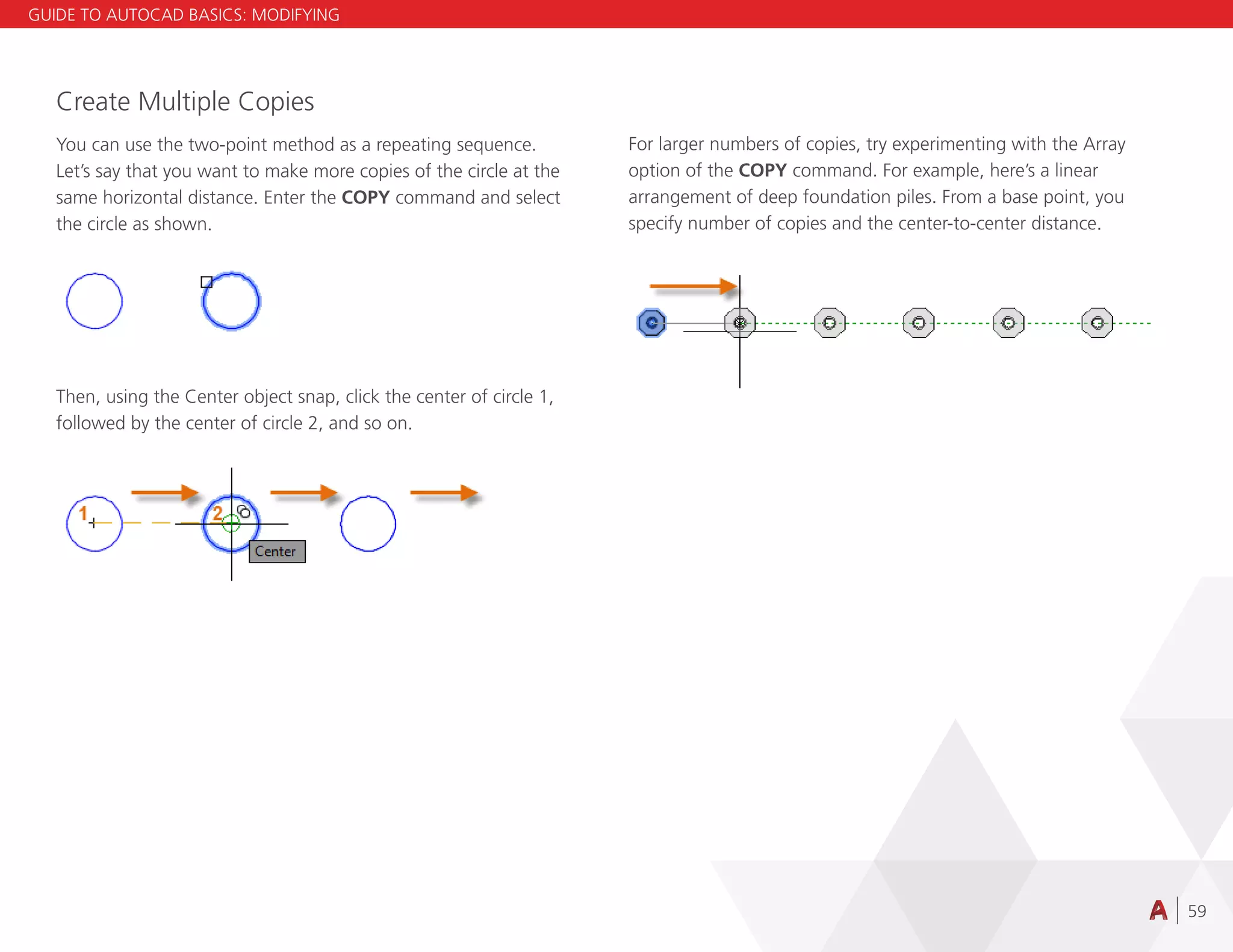 59
Create Multiple Copies
You can use the two-point method as a repeating sequence.
Let’s say that you want to make more copies of the circle at the
same horizontal distance. Enter the COPY command and select
the circle as shown.
Then, using the Center object snap, click the center of circle 1,
followed by the center of circle 2, and so on.
For larger numbers of copies, try experimenting with the Array
option of the COPY command. For example, here’s a linear
arrangement of deep foundation piles. From a base point, you
specify number of copies and the center-to-center distance.
GUIDE TO AUTOCAD BASICS: MODIFYING
 