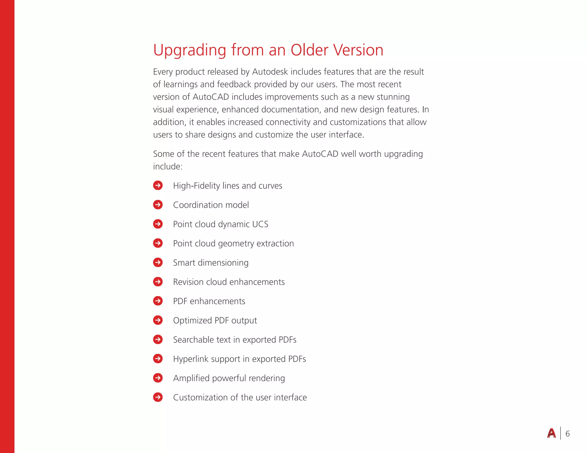 6
Upgrading from an Older Version
Every product released by Autodesk includes features that are the result
of learnings and feedback provided by our users. The most recent
version of AutoCAD includes improvements such as a new stunning
visual experience, enhanced documentation, and new design features. In
addition, it enables increased connectivity and customizations that allow
users to share designs and customize the user interface.
Some of the recent features that make AutoCAD well worth upgrading
include:
 High-Fidelity lines and curves
 Coordination model
 Point cloud dynamic UCS
 Point cloud geometry extraction
 Smart dimensioning
 Revision cloud enhancements
 PDF enhancements
 Optimized PDF output
 Searchable text in exported PDFs
 Hyperlink support in exported PDFs
 Amplified powerful rendering
 Customization of the user interface
 