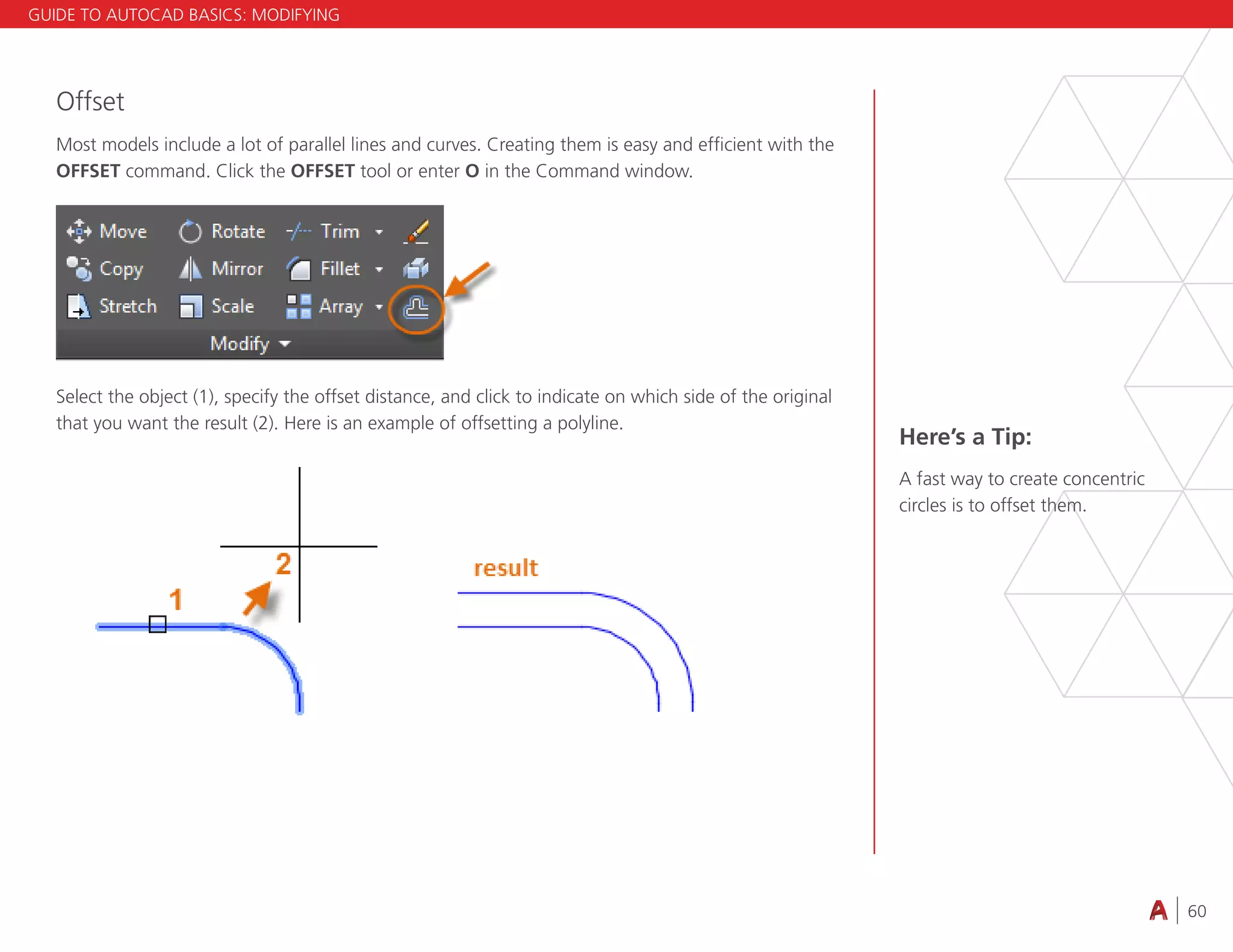 60
4.3 VIEWING
Offset
Most models include a lot of parallel lines and curves. Creating them is easy and efficient with the
OFFSET command. Click the OFFSET tool or enter O in the Command window.
Select the object (1), specify the offset distance, and click to indicate on which side of the original
that you want the result (2). Here is an example of offsetting a polyline.
Here’s a Tip:
A fast way to create concentric
circles is to offset them.
GUIDE TO AUTOCAD BASICS: MODIFYING
 
