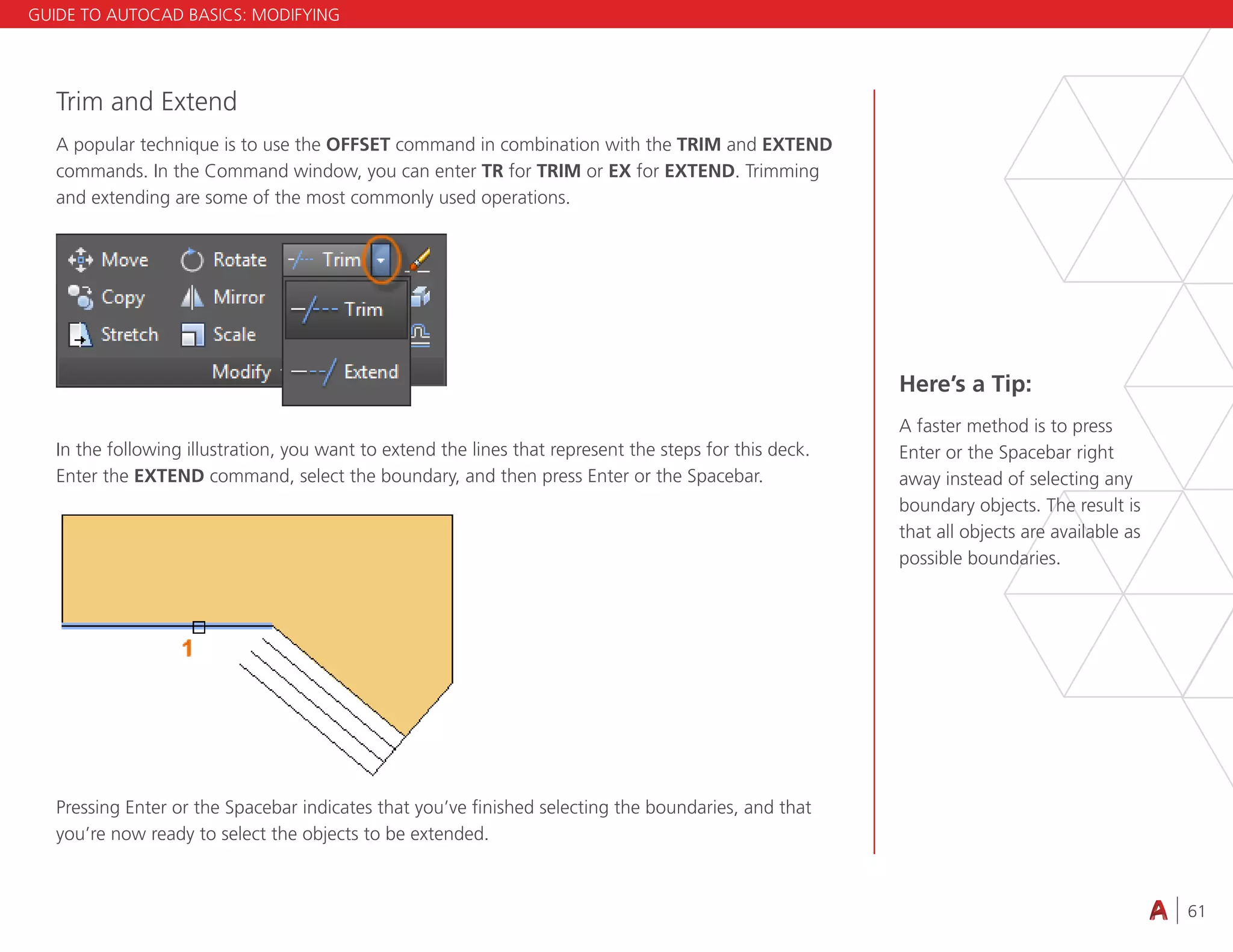61
4.3 VIEWING
Trim and Extend
A popular technique is to use the OFFSET command in combination with the TRIM and EXTEND
commands. In the Command window, you can enter TR for TRIM or EX for EXTEND. Trimming
and extending are some of the most commonly used operations.
In the following illustration, you want to extend the lines that represent the steps for this deck.
Enter the EXTEND command, select the boundary, and then press Enter or the Spacebar.
Pressing Enter or the Spacebar indicates that you’ve finished selecting the boundaries, and that
you’re now ready to select the objects to be extended.
Here’s a Tip:
A faster method is to press
Enter or the Spacebar right
away instead of selecting any
boundary objects. The result is
that all objects are available as
possible boundaries.
GUIDE TO AUTOCAD BASICS: MODIFYING
 