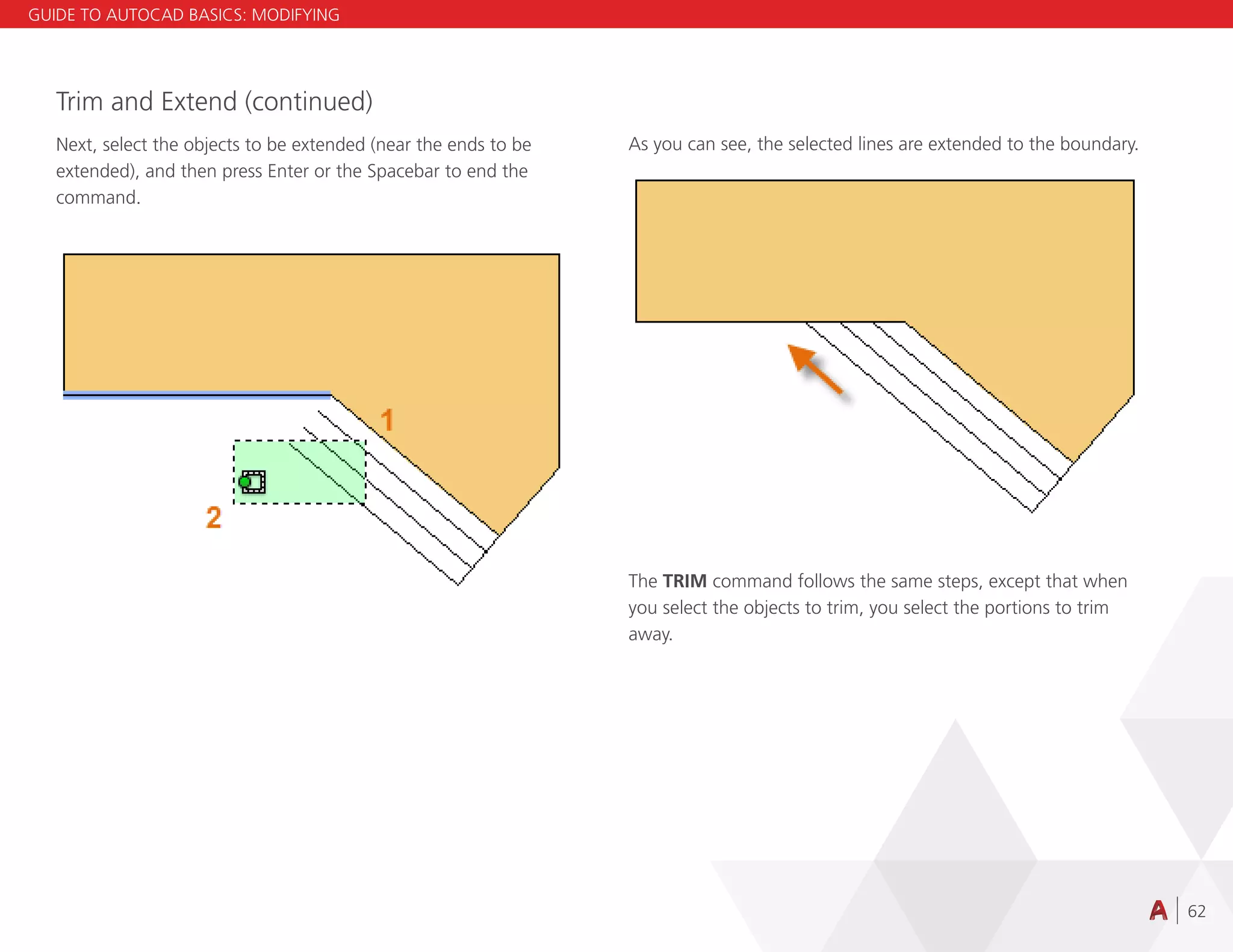62
Trim and Extend (continued)
Next, select the objects to be extended (near the ends to be
extended), and then press Enter or the Spacebar to end the
command.
As you can see, the selected lines are extended to the boundary.
The TRIM command follows the same steps, except that when
you select the objects to trim, you select the portions to trim
away.
GUIDE TO AUTOCAD BASICS: MODIFYING
 