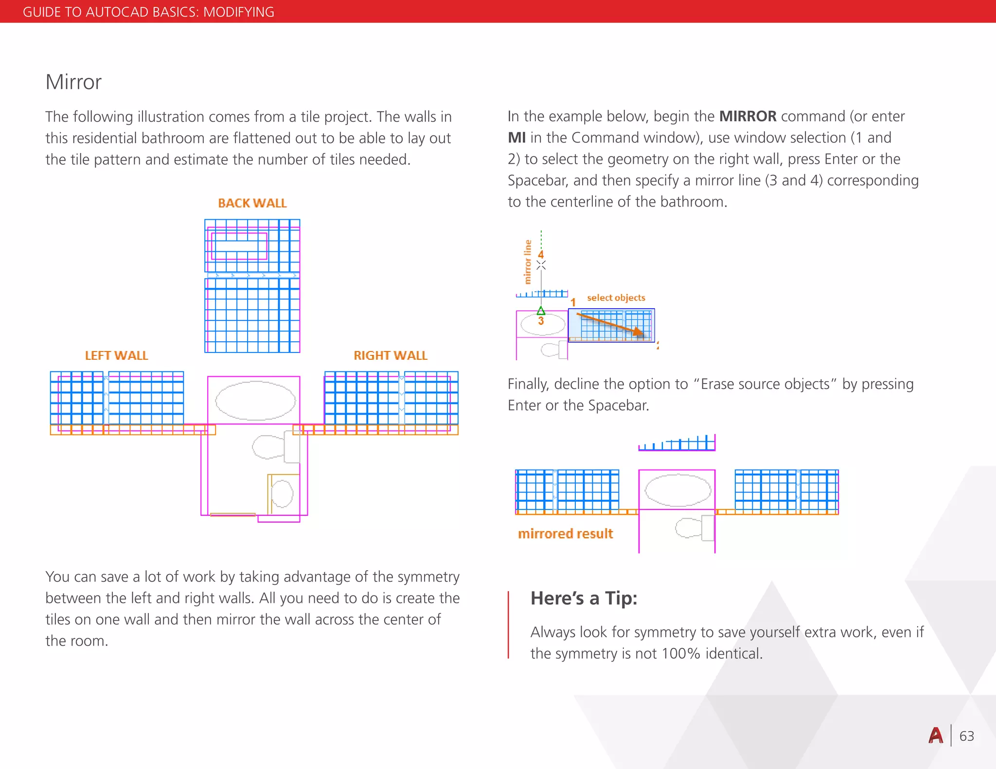 63
Mirror
The following illustration comes from a tile project. The walls in
this residential bathroom are flattened out to be able to lay out
the tile pattern and estimate the number of tiles needed.
You can save a lot of work by taking advantage of the symmetry
between the left and right walls. All you need to do is create the
tiles on one wall and then mirror the wall across the center of
the room.
In the example below, begin the MIRROR command (or enter
MI in the Command window), use window selection (1 and
2) to select the geometry on the right wall, press Enter or the
Spacebar, and then specify a mirror line (3 and 4) corresponding
to the centerline of the bathroom.
Finally, decline the option to “Erase source objects” by pressing
Enter or the Spacebar.
Here’s a Tip:
Always look for symmetry to save yourself extra work, even if
the symmetry is not 100% identical.
GUIDE TO AUTOCAD BASICS: MODIFYING
 