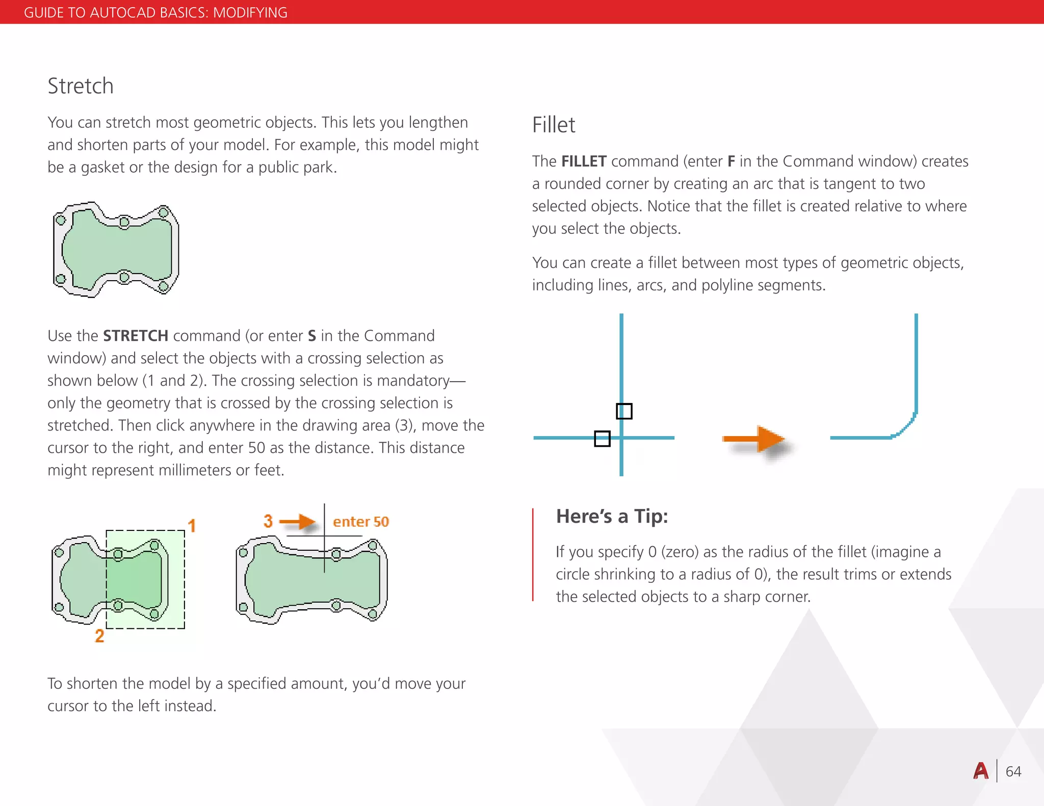64
Stretch
You can stretch most geometric objects. This lets you lengthen
and shorten parts of your model. For example, this model might
be a gasket or the design for a public park.
Use the STRETCH command (or enter S in the Command
window) and select the objects with a crossing selection as
shown below (1 and 2). The crossing selection is mandatory—
only the geometry that is crossed by the crossing selection is
stretched. Then click anywhere in the drawing area (3), move the
cursor to the right, and enter 50 as the distance. This distance
might represent millimeters or feet.
To shorten the model by a specified amount, you’d move your
cursor to the left instead.
Fillet
The FILLET command (enter F in the Command window) creates
a rounded corner by creating an arc that is tangent to two
selected objects. Notice that the fillet is created relative to where
you select the objects.
You can create a fillet between most types of geometric objects,
including lines, arcs, and polyline segments.
Here’s a Tip:
If you specify 0 (zero) as the radius of the fillet (imagine a
circle shrinking to a radius of 0), the result trims or extends
the selected objects to a sharp corner.
GUIDE TO AUTOCAD BASICS: MODIFYING
 