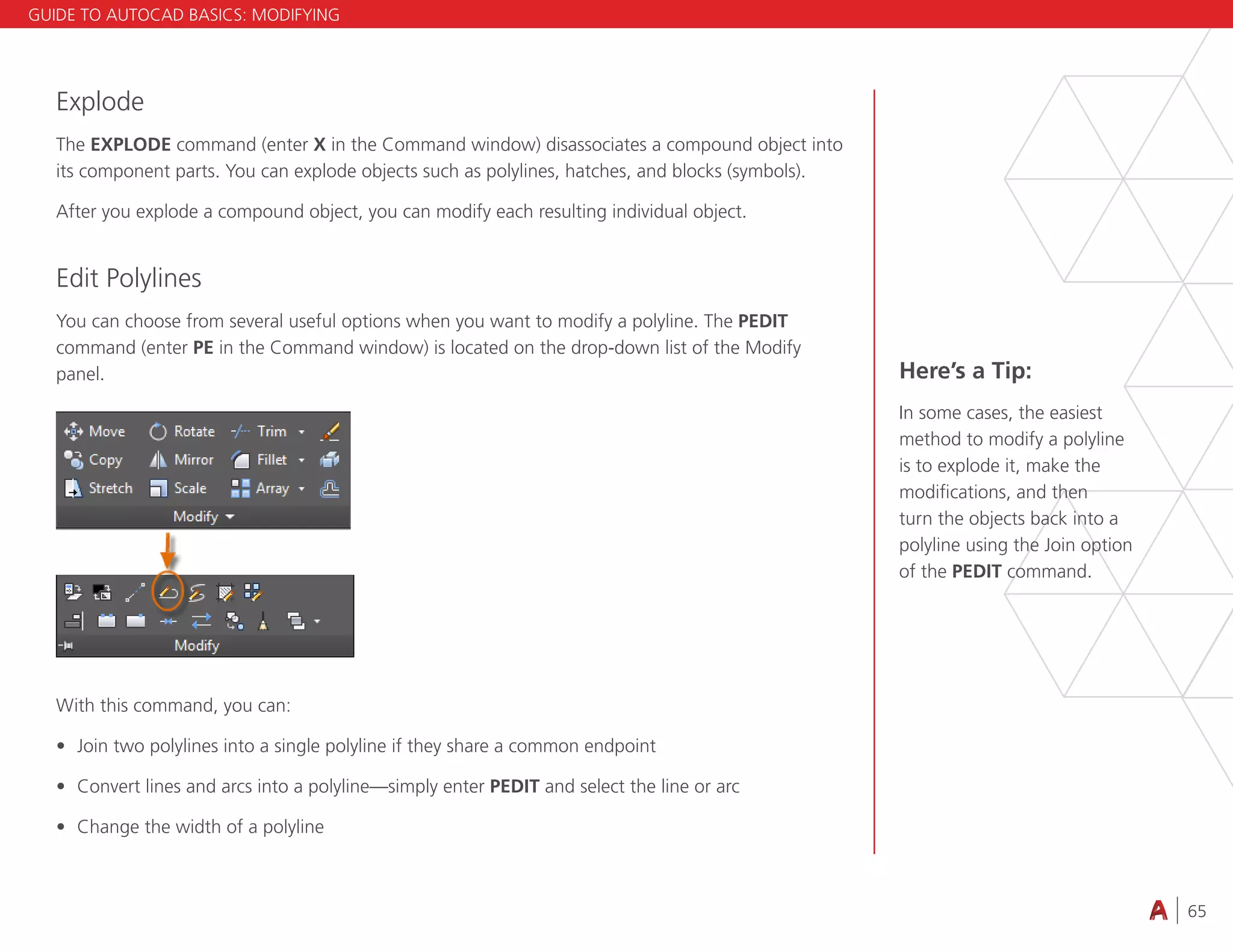 65
4.3 VIEWING
Explode
The EXPLODE command (enter X in the Command window) disassociates a compound object into
its component parts. You can explode objects such as polylines, hatches, and blocks (symbols).
After you explode a compound object, you can modify each resulting individual object.
Edit Polylines
You can choose from several useful options when you want to modify a polyline. The PEDIT
command (enter PE in the Command window) is located on the drop-down list of the Modify
panel.
With this command, you can:
• Join two polylines into a single polyline if they share a common endpoint
• Convert lines and arcs into a polyline—simply enter PEDIT and select the line or arc
• Change the width of a polyline
Here’s a Tip:
In some cases, the easiest
method to modify a polyline
is to explode it, make the
modifications, and then
turn the objects back into a
polyline using the Join option
of the PEDIT command.
GUIDE TO AUTOCAD BASICS: MODIFYING
 