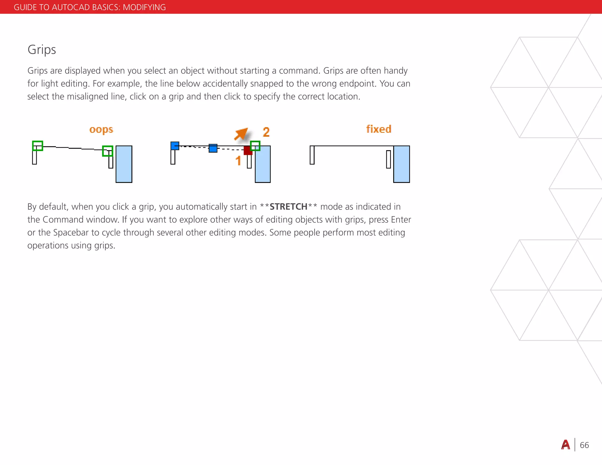 66
4.3 VIEWING
Grips
Grips are displayed when you select an object without starting a command. Grips are often handy
for light editing. For example, the line below accidentally snapped to the wrong endpoint. You can
select the misaligned line, click on a grip and then click to specify the correct location.
By default, when you click a grip, you automatically start in **STRETCH** mode as indicated in
the Command window. If you want to explore other ways of editing objects with grips, press Enter
or the Spacebar to cycle through several other editing modes. Some people perform most editing
operations using grips.
GUIDE TO AUTOCAD BASICS: MODIFYING
 
