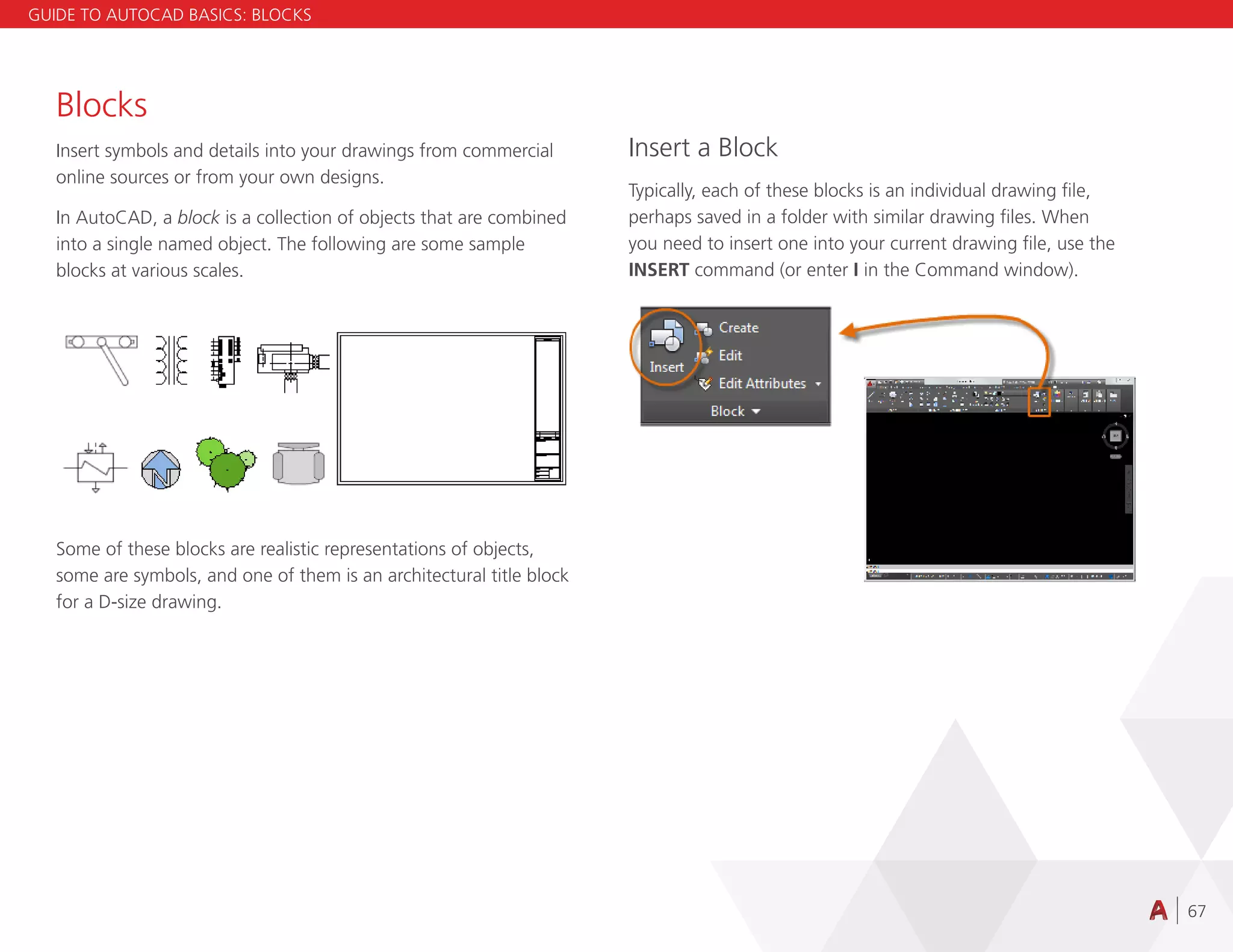67
Blocks
Insert symbols and details into your drawings from commercial
online sources or from your own designs.
In AutoCAD, a block is a collection of objects that are combined
into a single named object. The following are some sample
blocks at various scales.
Some of these blocks are realistic representations of objects,
some are symbols, and one of them is an architectural title block
for a D-size drawing.
Insert a Block
Typically, each of these blocks is an individual drawing file,
perhaps saved in a folder with similar drawing files. When
you need to insert one into your current drawing file, use the
INSERT command (or enter I in the Command window).
GUIDE TO AUTOCAD BASICS: BLOCKS
 
