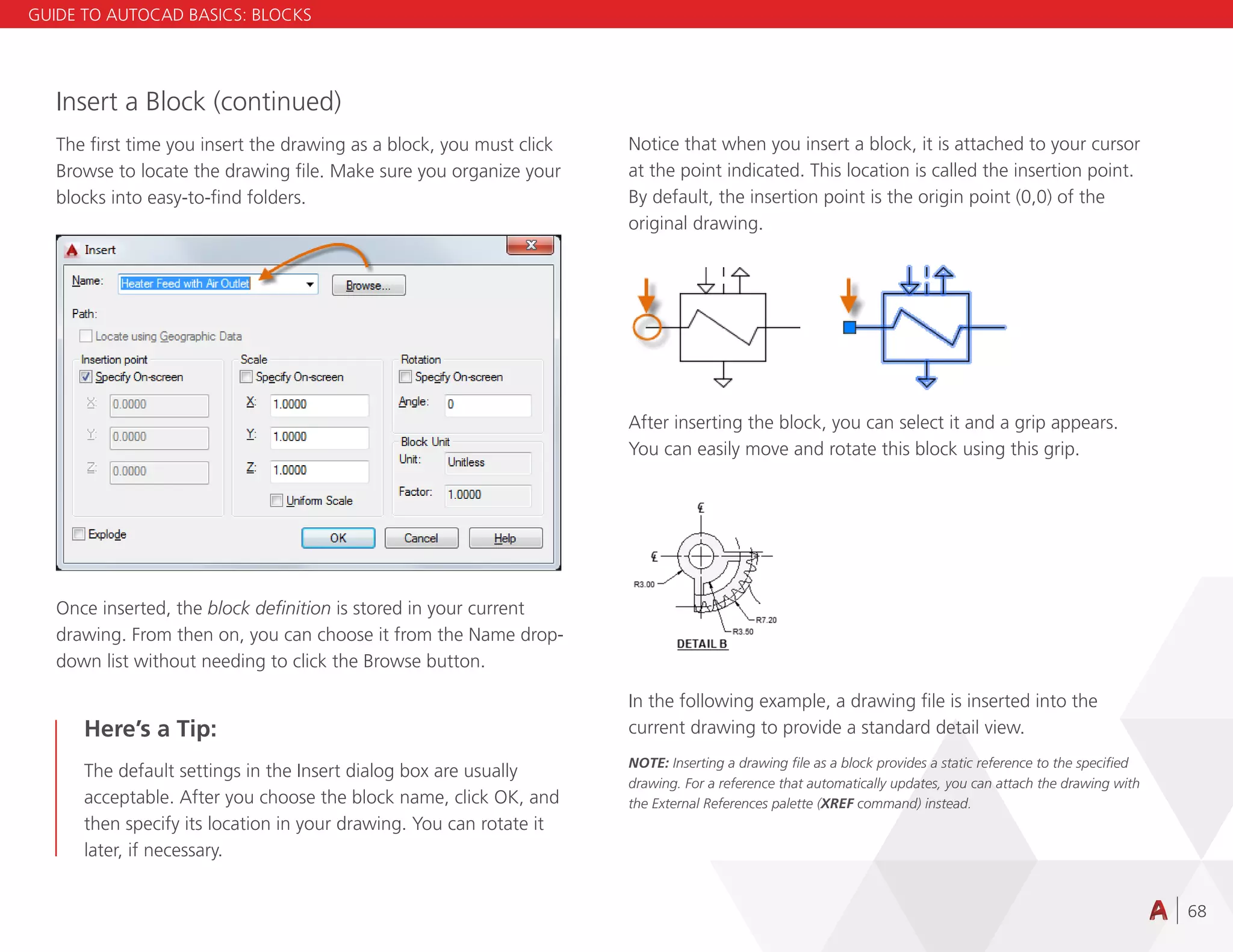 68
Insert a Block (continued)
The first time you insert the drawing as a block, you must click
Browse to locate the drawing file. Make sure you organize your
blocks into easy-to-find folders.
Once inserted, the block definition is stored in your current
drawing. From then on, you can choose it from the Name drop-
down list without needing to click the Browse button.
Here’s a Tip:
The default settings in the Insert dialog box are usually
acceptable. After you choose the block name, click OK, and
then specify its location in your drawing. You can rotate it
later, if necessary.
Notice that when you insert a block, it is attached to your cursor
at the point indicated. This location is called the insertion point.
By default, the insertion point is the origin point (0,0) of the
original drawing.
After inserting the block, you can select it and a grip appears.
You can easily move and rotate this block using this grip.
In the following example, a drawing file is inserted into the
current drawing to provide a standard detail view.
NOTE: Inserting a drawing file as a block provides a static reference to the specified
drawing. For a reference that automatically updates, you can attach the drawing with
the External References palette (XREF command) instead.
GUIDE TO AUTOCAD BASICS: BLOCKS
 