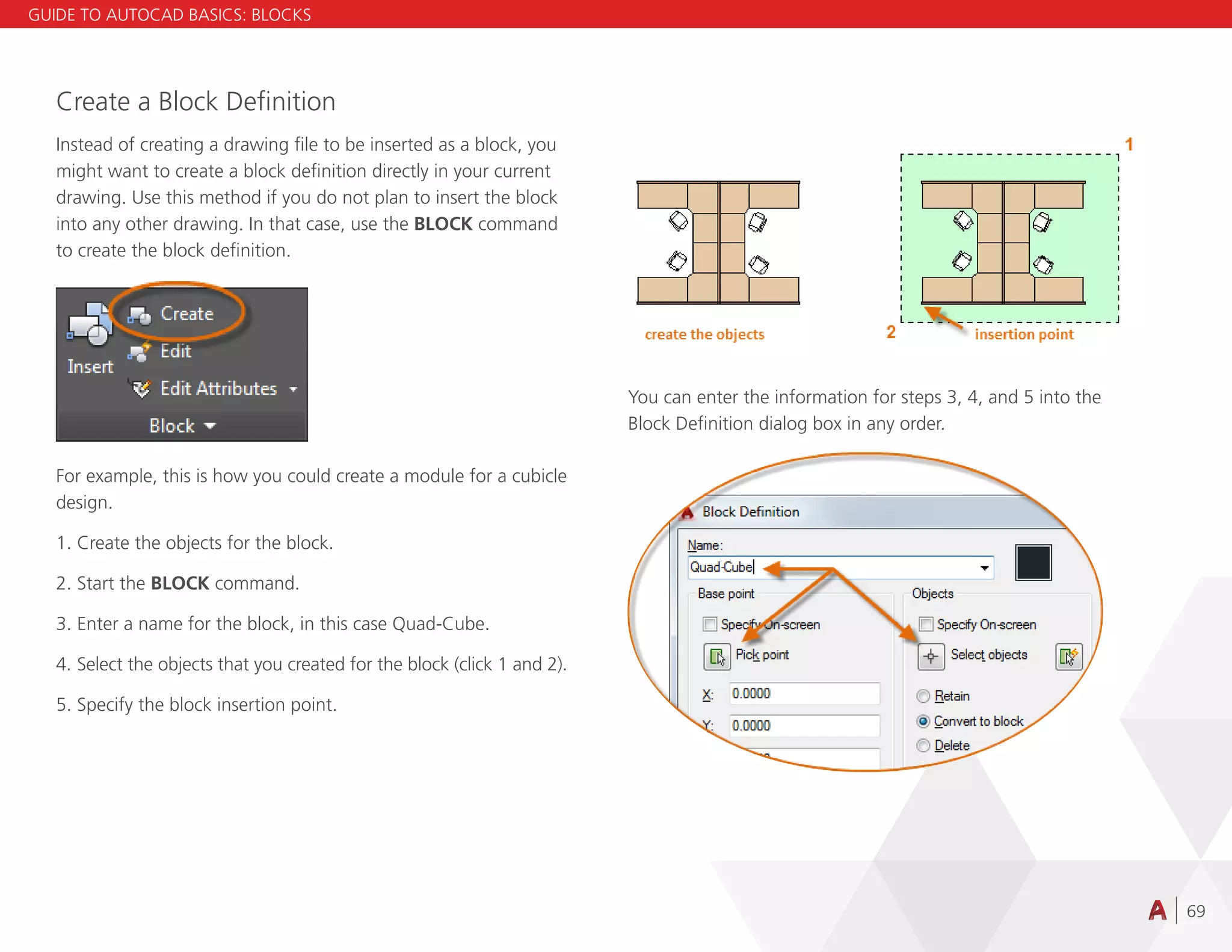 69
You can enter the information for steps 3, 4, and 5 into the
Block Definition dialog box in any order.
Create a Block Definition
Instead of creating a drawing file to be inserted as a block, you
might want to create a block definition directly in your current
drawing. Use this method if you do not plan to insert the block
into any other drawing. In that case, use the BLOCK command
to create the block definition.
For example, this is how you could create a module for a cubicle
design.
1. Create the objects for the block.
2. Start the BLOCK command.
3. Enter a name for the block, in this case Quad-Cube.
4. Select the objects that you created for the block (click 1 and 2).
5. Specify the block insertion point.
GUIDE TO AUTOCAD BASICS: BLOCKS
 