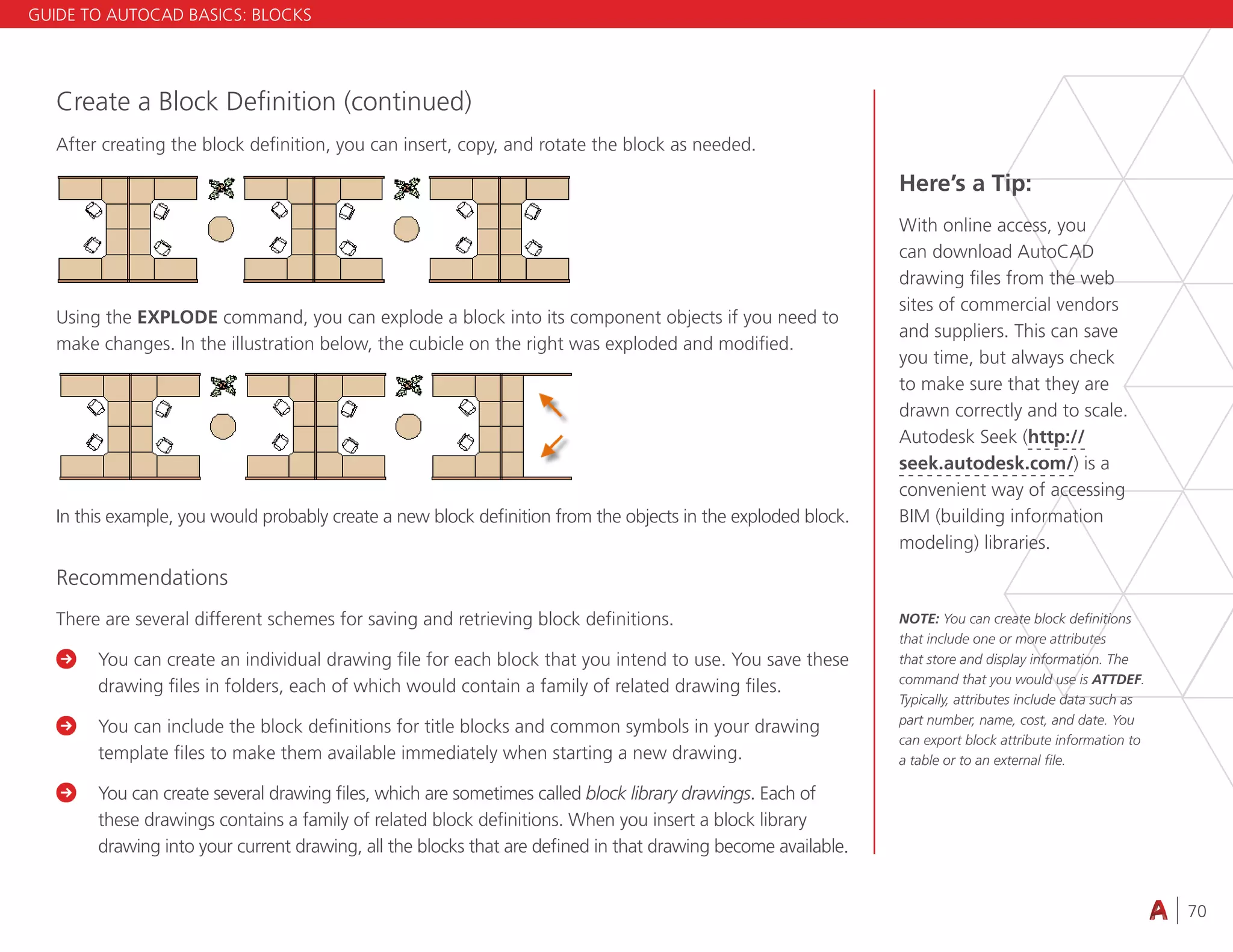 70
4.3 VIEWING
Create a Block Definition (continued)
After creating the block definition, you can insert, copy, and rotate the block as needed.
Using the EXPLODE command, you can explode a block into its component objects if you need to
make changes. In the illustration below, the cubicle on the right was exploded and modified.
In this example, you would probably create a new block definition from the objects in the exploded block.
Recommendations
There are several different schemes for saving and retrieving block definitions.

	
You can create an individual drawing file for each block that you intend to use. You save these
drawing files in folders, each of which would contain a family of related drawing files.

	
You can include the block definitions for title blocks and common symbols in your drawing
template files to make them available immediately when starting a new drawing.

	
You can create several drawing files, which are sometimes called block library drawings. Each of
these drawings contains a family of related block definitions. When you insert a block library
drawing into your current drawing, all the blocks that are defined in that drawing become available.
Here’s a Tip:
With online access, you
can download AutoCAD
drawing files from the web
sites of commercial vendors
and suppliers. This can save
you time, but always check
to make sure that they are
drawn correctly and to scale.
Autodesk Seek (http://
seek.autodesk.com/) is a
convenient way of accessing
BIM (building information
modeling) libraries.
NOTE: You can create block definitions
that include one or more attributes
that store and display information. The
command that you would use is ATTDEF.
Typically, attributes include data such as
part number, name, cost, and date. You
can export block attribute information to
a table or to an external file.
GUIDE TO AUTOCAD BASICS: BLOCKS
 