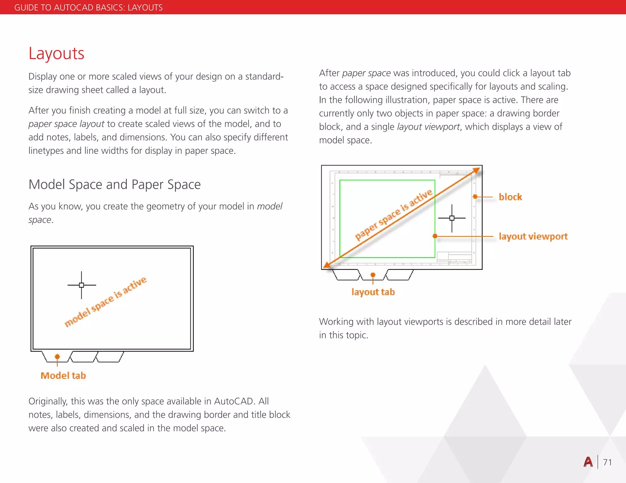 71
Layouts
Display one or more scaled views of your design on a standard-
size drawing sheet called a layout.
After you finish creating a model at full size, you can switch to a
paper space layout to create scaled views of the model, and to
add notes, labels, and dimensions. You can also specify different
linetypes and line widths for display in paper space.
Model Space and Paper Space
As you know, you create the geometry of your model in model
space.
Originally, this was the only space available in AutoCAD. All
notes, labels, dimensions, and the drawing border and title block
were also created and scaled in the model space.
After paper space was introduced, you could click a layout tab
to access a space designed specifically for layouts and scaling.
In the following illustration, paper space is active. There are
currently only two objects in paper space: a drawing border
block, and a single layout viewport, which displays a view of
model space.
Working with layout viewports is described in more detail later
in this topic.
GUIDE TO AUTOCAD BASICS: LAYOUTS
 